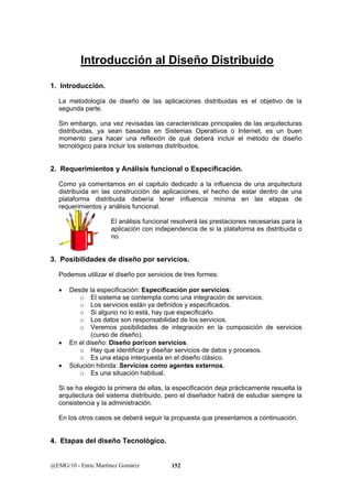 Introducción al Diseño Distribuido 
1. Introducción. 
La metodología de diseño de las aplicaciones distribuidas es el objetivo de la 
segunda parte. 
Sin embargo, una vez revisadas las características principales de las arquitecturas 
distribuidas, ya sean basadas en Sistemas Operativos o Internet, es un buen 
momento para hacer una reflexión de qué deberá incluir el método de diseño 
tecnológico para incluir los sistemas distribuidos. 
2. Requerimientos y Análisis funcional o Especificación. 
Como ya comentamos en el capitulo dedicado a la influencia de una arquitectura 
distribuida en las construcción de aplicaciones, el hecho de estar dentro de una 
plataforma distribuida debería tener influencia mínima en las etapas de 
requerimientos y análisis funcional. 
El análisis funcional resolverá las prestaciones necesarias para la 
aplicación con independencia de si la plataforma es distribuida o 
no. 
3. Posibilidades de diseño por servicios. 
Podemos utilizar el diseño por servicios de tres formes: 
• Desde la especificación: Especificación por servicios: 
o El sistema se contempla como una integración de servicios. 
o Los servicios están ya definidos y especificados. 
o Si alguno no lo está, hay que especificarlo. 
o Los datos son responsabilidad de los servicios. 
o Veremos posibilidades de integración en la composición de servicios 
(curso de diseño). 
• En el diseño: Diseño por/con servicios. 
o Hay que identificar y diseñar servicios de datos y procesos. 
o Es una etapa interpuesta en el diseño clásico. 
• Solución hibrida: Servicios como agentes externos. 
o Es una situación habitual. 
Si se ha elegido la primera de ellas, la especificación deja prácticamente resuelta la 
arquitectura del sistema distribuido, pero el diseñador habrá de estudiar siempre la 
consistencia y la administración. 
En los otros casos se deberá seguir la propuesta que presentamos a continuación. 
4. Etapas del diseño Tecnológico. 
@EMG/10 - Enric Martínez Gomàriz 152 
 