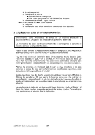 } Accedidas por SQL 
} Es creciente el uso de: 
z Procedimientos catalogados. 
z SQL como “programación” de los servicios de datos. 
} Presentan dos niveles: Lógico y Físico. 
 En ocasiones se usa XML como soporte: 
} Temporal. 
} Permanente para evitar administrar un motor de base de datos. 
2. Arquitectura de Datos en un Sistema Distribuido. 
Entenderemos como Arquitectura de Datos de un Sistema Distribuido la 
organización física y lógica de los datos sobre la plataforma distribuida. 
La Arquitectura de Datos del Sistema Distribuido se corresponde al conjunto de 
modelos con que se organizan los datos. 
Hablar de este tema no es necesariamente hablar de complejidad. Una Arquitectura 
de Datos válida para un sistema distribuido puede ser centralizada. 
Hoy día no se concibe un sistema de datos sin la presencia de una Base de Datos 
Relacional atacada por SQL. Y en la práctica, los modelos de bases de datos OO 
no se han impuesto comercialmente y las extensiones del modelo relacional para 
incluir generalización y especialización son peligrosas por su poca estandarización. 
Además la presencia de Microsoft SQL Server es muy importante y se está 
corriendo el peligro de, para aprovechar mejor sus posibilidades específicas, crear 
aplicaciones no transportables a otro motor. 
Desde el punto de vista del diseño, una solución válida es trabajar con el Modelo de 
Objetos del paradigma OO que aporta la herencia como una vía estándar de 
generalización y especialización. Y a la hora de implementar traspasar el modelo de 
objetos al relacional con las conocidas reglas de equivalencia que encontrará más 
adelante. 
La arquitectura de datos de un sistema distribuido tiene dos niveles el lógico y el 
físico. Ha habido muchas propuestas para asimilar ambos niveles. Personalmente 
creo que teníamos la solución delante de los ojos. 
@EMG/10 - Enric Martínez Gomàriz 157 
 