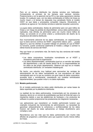 Pero en un sistema distribuido los clientes remotos son habituales. 
Curiosamente al principio de los tiempos eran siempre remotos. 
Posteriormente y con la aparición de los PC’s y las redes aparecieron clientes 
locales. En cualquier caso, con los datos centralizados el tráfico de líneas es 
mucho mayor y el tiempo de respuesta muy penalizado frente al modelo 
HOST en que datos y procesados comparten máquina. Obviamente, el 
problema se agrava en los clientes remotos si además necesitan autonomía. 
La pugna datos centralizados, fáciles de administrar pero con gran tráfico de 
líneas y con riesgo de perdida de disponibilidad, versus datos particionados y 
replicados, más difíciles de administrar pero con mucho menor tráfico de 
líneas, se convierte en el primer criterio y condicionante del diseño de la 
arquitectura del sistema distribuido. 
Ese inconveniente adicional de los datos centralizados, en organizaciones 
que no tiene servicio continuo de HOST, (argumento clásico, pero… ¿queda 
alguno?) y que los clientes no pueden trabajar en periodos en que el HOST 
no funciona, puede condicionar totalmente el modelo u obligar a cambiar la 
oferta horaria de servicio del HOST. 
Hay que hacer un comentario más. De hecho hay dos versiones del modelo 
centralizado: 
y Los datos corporativos, localizados normalmente en el HOST y 
necesarios para toda la organización. 
y Los datos departamentales, centralizados igual en un servidor del ámbito 
del departamento y sólo de interés dentro de él. La responsabilidad de 
los datos es del propio departamento. Observe que aquí es un modelo 
centralizado distribuido. Un verdadero trabalenguas. 
De hecho, una solución muy habitual para aprovechar las ventajas de 
administración de los datos centralizados es una arquitectura de datos 
centralizada pero en la que se combina una gran base de datos corporativa, 
accedida local y remotamente, coexistiendo con modelos centralizados 
departamentales, que pueden incluir o no datos replicados. 
3. 2. Modelo particionado. 
En el modelo particionado los datos están distribuidos por varias bases de 
datos repartidas por la plataforma distribuida. 
La realidad de los datos particionados, incrementada por los procesos de 
Upsizing, derivó en un cúmulo de posibilidades que llevó al límite del caos y la 
impotencia debido a que las plataformas de hardware y los productos de 
software no podían proporcionar las prestaciones de integración necesarias. 
Las aplicaciones que necesitaron un modelo particionado tuvieron que 
creárselo incluyendo las herramientas de administración. La necesidad de 
garantizar artesanalmente la coherencia y confidencialidad de los datos 
hicieron del diseño de estas aplicaciones un trabajo divertidísimo pero 
complejo y caro. 
Recordemos una vez más que los datos particionados son mucho más 
difíciles de programar y administrar pero que suponen mucho menos tráfico 
de líneas. 
@EMG/10 - Enric Martínez Gomàriz 159 
 