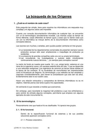 La búsqueda de los Orígenes 
1. ¿Cuál es el nombre de cada cosa? 
Esta pregunta tan simple, tiene para nosotros los informáticos una respuesta muy 
compleja y en algunos casos casi imposible. 
Cuando uno consulta documentación informática de cualquier tipo, se encuentra 
con un lío terminológico sencillamente increíble. Las mismas cosas se llaman de 
forma diferente, cosas diferentes se llaman igual y cosas que no tienen nada que 
ver con la Informática se incluye dentro de la documentación informática como 
conceptos básicos. 
Las razones son muchas y variadas, pero quizás puedan centrarse en tres grupos: 
 La necesidad de los departamentos comerciales de presentar siempre nuevos 
productos aunque sólo sean ampliaciones o maquillajes de productos ya 
existentes. 
 La presencia de grandes compañías cada una con su propia terminología. 
 Las consultarías, los investigadores y autores están introduciendo 
continuamente nuevos términos.... ¡no siempre para conceptos nuevos! 
La razón de fondo es nuestra gran suerte. Vd. y yo, amigo lector, estamos en una 
rama de la ingeniería nueva, con escasos setenta años de vida. Y que se desarrolla 
a una velocidad vertiginosa. Los ingenieros de caminos ya hacían obras sólidas en 
la época de los romanos. Si no acuérdese de monumentos tan impresionantes 
como el Acueducto de Segovia. Su terminología y sus métodos se han ampliado y 
mejorado considerablemente, pero tienen la consolidación que solo dan los años. 
Evidentemente este no es nuestro caso. 
Hacer una relación exhaustiva y comparativa de términos informáticos no es mi 
objetivo. Además pienso ese tarea supera mis capacidades. 
Iré centrando lo que necesite a medida que avancemos. 
Sin embargo, para recordarle la magnitud del problema a que nos enfrentamos y 
para centrar de entrada algunos conceptos, permítame que empiece con algunos 
ejemplos de este monumental lío. 
2. El lío terminológico. 
Personalmente creo que hasta el lío es clasificable. Yo aprecio tres grupos. 
2. 1. El lío funcional. 
Dentro de la especificación funcional de sistemas y de sus posibles 
soluciones aparecen conceptos como: 
2.1.1. Proceso corporativo. 
@EMG/10 - Enric Martínez Gomàriz 16 
 