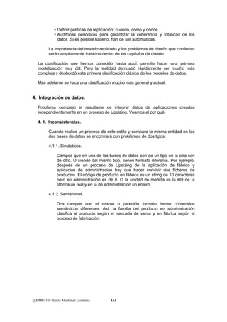 y Definir políticas de replicación: cuándo, cómo y dónde. 
y Auditorias periódicas para garantizar la coherencia y totalidad de los 
datos .Si es posible hacerlo, han de ser automáticas. 
La importancia del modelo replicado y los problemas de diseño que conllevan 
serán ampliamente tratados dentro de los capítulos de diseño. 
La clasificación que hemos conocido hasta aquí, permite hacer una primera 
modelización muy útil. Pero la realidad demostró rápidamente ser mucho más 
compleja y desbordó esta primera clasificación clásica de los modelos de datos. 
Más adelante se hace una clasificación mucho más general y actual. 
4. Integración de datos. 
Problema complejo el resultante de integrar datos de aplicaciones creadas 
independientemente en un proceso de Upsizing. Veamos el por qué. 
4. 1. Inconsistencias. 
Cuando realice un proceso de este estilo y compare la misma entidad en las 
dos bases de datos se encontrará con problemas de dos tipos: 
4.1.1. Sintácticos. 
Campos que en una de las bases de datos son de un tipo en la otra son 
de otro. O siendo del mismo tipo, tienen formato diferente. Por ejemplo, 
después de un proceso de Upsizing de la aplicación de fábrica y 
aplicación de administración hay que hacer convivir dos ficheros de 
productos. El código de producto en fábrica es un string de 10 caracteres 
pero en administración es de 8. O la unidad de medida es la BD de la 
fábrica un real y en la de administración un entero. 
4.1.2. Semánticos. 
Dos campos con el mismo o parecido formato tienen contenidos 
semánticos diferentes. Así, la familia del producto en administración 
clasifica al producto según el mercado de venta y en fábrica según el 
proceso de fabricación. 
@EMG/10 - Enric Martínez Gomàriz 161 
 