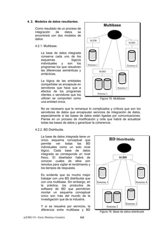 4. 2. Modelos de datos resultantes. 
Como resultado de un proceso de 
integración de datos se 
encontrará con dos modelos de 
datos: 
4.2.1. Multibase. 
La base de datos integrada 
conserva cada uno de los 
esquemas lógicos 
individuales y son los 
programas los que resuelven 
las diferencias semánticas y 
sintácticas. 
La lógica de las entidades 
compartidas se encapsula en 
servidores que hace que a 
efectos de los programas 
clientes o servidores que los 
utilizan se comporten como 
una entidad única. 
No es necesario que le remarque lo complicados y críticos que son los 
servidores de datos que encapsulan servicios de integración de datos, 
especialmente si las bases de datos están ligadas por comunicaciones. 
Piense en un proceso de modificación y note que habrá de actualizar 
todas las bases de datos y garantizar la coherencia. 
4.2.2. BD Distribuida. 
La base de datos integrada tiene un 
único esquema conceptual que 
permite ver todas las BD 
individuales como un solo nivel 
lógico. Cada base de datos 
integrada se corresponde un nivel 
físico. El diseñador habrá de 
conocer cuales de ellos son 
remotos para vigilar el rendimiento y 
los tiempos de respuesta. 
Es evidente que es mucho mejor 
trabajar con una BD distribuida que 
con una multibase. Sin embargo, en 
la práctica, los productos de 
software de BD que permitirían 
montar un esquema conceptual 
único son más del mundo de la 
investigación que de la industria. 
Y si se resuelve por servicios, la 
diferencia entre multibase y BD 
@EMG/10 - Enric Martínez Gomàriz 162 
MMuullttiibbaassee 
Sistema 1 
Sistema 2 
Sistema 4 
Sistema 3 
SGDB 
SGBD 
SGBD 
Figura 75. Multibase 
BBDDDDiissttrriibbuuiiddaa 
Sistema 1 
Sistema 2 
Sistema 4 
SGBD 
Sistema 3 
Figura 76. Base de datos distribuida 
 