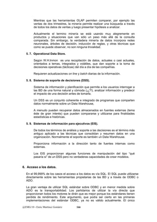 Mientras que las herramientas OLAP permiten comparar, por ejemplo las 
ventas de dos trimestres, la minería permite realizar una búsqueda a través 
de todos los datos de ventas y luego presentar hipótesis a analizar. 
Actualmente el termino minería se está usando muy alegremente en 
productos y situaciones que van sólo un paso más allá de la consulta 
comparada. Sin embargo, la verdadera minería de datos incorpora redes 
neuronales, árboles de decisión, inducción de reglas, y otras técnicas que 
como se puede observar, no son ninguna trivialidad. 
5. 7. Operational Data Store. 
Según W.H.Inmon es una recopilación de datos, actuales o casi actuales, 
orientados a temas, integrados y volátiles, que dan soporte a la toma de 
decisiones operativas (tácticas) del día a día de las compañías. 
Requieren actualizaciones on line y batch diarias de la información. 
5. 8. Sistema de soporte de decisiones (DSS). 
Sistema de información y planificación que permite a los usuarios interrogar a 
las BD de una forma natural y cómoda (¡¿?!), analizar información y predecir 
el impacto de una decisión antes de tomarla. 
Un DSS es un conjunto coherente e integrado de programas que comparten 
datos normalmente sobre un Data Warehouse, 
A menudo pueden recuperar datos almacenados en fuentes externas (tema 
éste de gran interés) que pueden compararse y utilizarse para finalidades 
estadísticas e históricas. 
5. 9. Sistemas de información para ejecutivos (EIS). 
De todos los términos de análisis y soporte a las decisiones es el término más 
antiguo aplicado a las técnicas que consolidan y resumen datos en una 
organización. Normalmente el soporte es también un Data Warehouse. 
Proporciona información a la dirección tanto de fuentes internas como 
externas. 
Los EIS proporcionan algunas funciones de manipulación del tipo “qué 
pasaría si” de un DSS pero no verdaderas capacidades de crear modelos. 
6. Acceso a los datos. 
En el 99,999% de los casos el acceso a los datos es vía SQL. El SQL puede utilizarse 
directamente sobre las herramientas propietarias de las BD y a través de ODBC o 
ADO. 
La gran ventaja de utilizar SQL estándar sobre ODBC y en menor medida sobre 
ADO es la transportabilidad. Los partidarios de utilizar la vía directa que 
proporcionan todos los motores le dirán que es mejor porque los estándares tienen 
perdida de rendimiento. Este argumento, que podía ser cierto en las primeras 
implementaciones del estándar ODBC, ya no es válido actualmente. El único 
@EMG/10 - Enric Martínez Gomàriz 166 
 