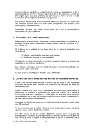 inconveniente que puede tener es operativo: es posible que su programa, el driver 
del compilador en que ha escrito su programa, el driver del sistema y su motor de 
BD tengan algún que otro problema de comunicación. Pero hoy día ya todo 
funciona de forma integrada rápidamente y a la primera. 
Hay también herramientas de transacciones distribuidas para las que necesitará 
una formación especial, tanto en la teoría como en la práctica. Son potentes, pero 
caras y poco o nada estándares. 
Finalmente, recuerde que puede utilizar vistas de la BD y procedimientos 
catalogados para sus propósitos. 
7. El problema de la calidad de los datos. 
Poder garantizar la calidad de los datos es fundamental para la supervivencia de la 
empresa: toma de decisiones erróneas, mailings a direcciones de correo que ya no 
son válidas, etc.. 
El problema de la calidad de los datos tiene, en un sistema distribuido, dos 
dimensiones: 
• El volumen. Muchos datos potencian poca calidad. 
• La distribución potencia la heterogeneidad. 
Obviamente, la primera dimensión es general a cualquier sistema, la segunda es 
específica de los entornos distribuidos. 
Las políticas y estrategias de diseño distribuido deben contemplar la calidad de los 
datos como objetivo prioritario. 
En este apartado, la integración de datos será fundamental. 
8. Clasificación actual de los modelos de datos en un entorno distribuido. 
Como ya se ha dicho anteriormente, la realidad de los datos en una plataforma 
distribuida es mucho más compleja que simplificar los modelos de datos en 
centralizados o no. 
Puede obtenerse una visión mucho más general enfocando el problema desde la 
perspectiva del programa a través del nivel lógico que proporciona el esquema 
conceptual y analizando, resolviendo y protegiendo los puntos de heterogeneidad 
proporcionados por el nivel físico marcado por el esquema interno y la localización 
de cada base de datos en la plataforma. 
Observará en todo lo que sigue que no propongo ningún grupo que no sea sobre 
una BD relacional. 
Ya he comentado que el modelo relacional es la única implementación de datos 
operativa en un entorno distribuido industrial. 
Por otra banda, si en un sistema distribuido todavía tiene un punto de 
heterogeneidad resultante de una implementación de datos no relacional lo primero 
que tiene que hacer es valorar si puede cambiarla. Si es así, el problema será la 
@EMG/10 - Enric Martínez Gomàriz 167 
 