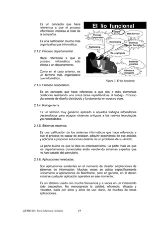Es un concepto que hace 
referencia a que el proceso 
informático interesa al total de 
la compañía. 
Es una calificación mucho más 
organizativa que informática. 
2.1.2. Proceso departamental. 
Hace referencia a que el 
proceso informático sólo 
afecta a un departamento. 
Como en el caso anterior, es 
un término más organizativo 
que informático. 
2.1.3. Proceso cooperativo. 
Proceso 
Corporativo 
Sistemas 
Cliente/ Servidor 
Re- enginyeria 
Es un concepto que hace referencia a que dos o más elementos 
colaboran realizando una única tarea repartiéndose el trabajo. Proceso 
claramente de diseño distribuido y fundamental en nuestro viaje. 
2.1.4. Reingeniería. 
Es un término muy genérico aplicado a aquellos trabajos informáticos 
desarrollados para adaptar sistemas antiguos a las nuevas tecnologías 
y/o necesidades. 
2.1.5. Sistemas expertos. 
Es una calificación de los sistemas informáticos que hace referencia a 
que el proceso es capaz de analizar, adquirir experiencia de ese análisis 
y aplicarla a proponer soluciones delante de un problema de su ámbito. 
La parte buena es que la idea es interesantísima. La parte mala es que 
los departamentos comerciales están vendiendo sistemas expertos que 
no han pasado del parvulario. 
2.1.6. Aplicaciones heredadas. 
Son aplicaciones existentes en el momento de diseñar ampliaciones de 
sistemas de información. Muchas veces se aplica específicamente 
únicamente a aplicaciones de Mainframe, pero en general, en él deben 
incluirse cualquier aplicación operativa en ese momento. 
Es un término usado con mucha frecuencia y a veces en un inmerecido 
todo despectivo. No menosprecie la calidad, eficiencia, eficacia y 
robustez, dada por años y años de uso diario, de muchas de estas 
aplicaciones. 
@EMG/10 - Enric Martínez Gomàriz 17 
El lío funcional 
Rightsizing 
Downsizing 
Sistemas 
expertos 
Ofimática 
Inteligente 
WWW 
Web Service 
Figura 7. El lío funcional 
 