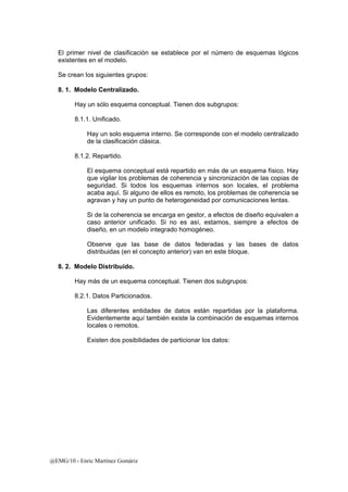 El primer nivel de clasificación se establece por el número de esquemas lógicos 
existentes en el modelo. 
Se crean los siguientes grupos: 
8. 1. Modelo Centralizado. 
Hay un sólo esquema conceptual. Tienen dos subgrupos: 
8.1.1. Unificado. 
Hay un solo esquema interno. Se corresponde con el modelo centralizado 
de la clasificación clásica. 
8.1.2. Repartido. 
El esquema conceptual está repartido en más de un esquema físico. Hay 
que vigilar los problemas de coherencia y sincronización de las copias de 
seguridad. Si todos los esquemas internos son locales, el problema 
acaba aquí. Si alguno de ellos es remoto, los problemas de coherencia se 
agravan y hay un punto de heterogeneidad por comunicaciones lentas. 
Si de la coherencia se encarga en gestor, a efectos de diseño equivalen a 
caso anterior unificado. Si no es así, estamos, siempre a efectos de 
diseño, en un modelo integrado homogéneo. 
Observe que las base de datos federadas y las bases de datos 
distribuidas (en el concepto anterior) van en este bloque. 
8. 2. Modelo Distribuido. 
Hay más de un esquema conceptual. Tienen dos subgrupos: 
8.2.1. Datos Particionados. 
Las diferentes entidades de datos están repartidas por la plataforma. 
Evidentemente aquí también existe la combinación de esquemas internos 
locales o remotos. 
Existen dos posibilidades de particionar los datos: 
@EMG/10 - Enric Martínez Gomàriz 
 