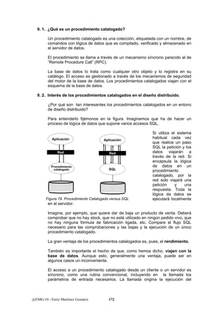9. 1. ¿Qué es un procedimiento catalogado? 
Un procedimiento catalogado es una colección, etiquetada con un nombre, de 
comandos con lógica de datos que es compilado, verificado y almacenado en 
el servidor de datos. 
El procedimiento se llama a través de un mecanismo síncrono parecido al de 
“Remote Procedure Call” (RPC). 
La base de datos lo trata como cualquier otro objeto y lo registra en su 
catálogo. El acceso es gestionado a través de los mecanismos de seguridad 
del motor de la base de datos. Los procedimientos catalogados viajan con el 
esquema de la base de datos. 
9. 2. Interés de los procedimientos catalogados en el diseño distribuido. 
¿Por qué son tan interesantes los procedimientos catalogados en un entono 
de diseño distribuido? 
Para entenderlo fijémonos en la figura. Imaginemos que ha de hacer un 
proceso de lógica de datos que supone varios accesos SQL. 
Aplicación 
Red 
Procedimiento 
catalogado 
Aplicación 
Red 
SQL 
Figura 79. Procedimiento Catalogado versus SQL 
@EMG/10 - Enric Martínez Gomàriz 172 
Si utiliza el sistema 
habitual cada vez 
que realice un paso 
SQL la petición y los 
datos viajarán a 
través de la red. Si 
encapsula la lógica 
de datos en un 
procedimiento 
catalogado, por la 
red solo viajará una 
petición y una 
respuesta. Toda la 
lógica da datos se 
ejecutará localmente 
en el servidor. 
Imagine, por ejemplo, que quiere dar de baja un producto de venta. Deberá 
comprobar que no hay stock, que no está utilizado en ningún pedido vivo, que 
no hay ninguna fórmula de fabricación ligada, etc. Compare el flujo SQL 
necesario para las comprobaciones y las bajas y la ejecución de un único 
procedimiento catalogado. 
La gran ventaja de los procedimientos catalogados es, pues, el rendimiento. 
También es importante el hecho de que, como hemos dicho, viajen con la 
base de datos. Aunque esto, generalmente una ventaja, puede ser en 
algunos casos un inconveniente. 
El acceso a un procedimiento catalogado desde un cliente o un servidor es 
síncrono, como una rutina convencional, incluyendo en la llamada los 
parámetros de entrada necesarios. La llamada origina la ejecución del 
 