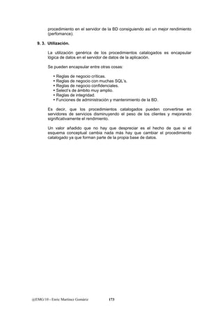 procedimiento en el servidor de la BD consiguiendo así un mejor rendimiento 
(perfomance). 
9. 3. Utilización. 
La utilización genérica de los procedimientos catalogados es encapsular 
lógica de datos en el servidor de datos de la aplicación. 
Se pueden encapsular entre otras cosas: 
y Reglas de negocio críticas. 
y Reglas de negocio con muchas SQL’s. 
y Reglas de negocio confidenciales. 
y Select’s de ámbito muy amplio. 
y Reglas de integridad. 
y Funciones de administración y mantenimiento de la BD. 
Es decir, que los procedimientos catalogados pueden convertirse en 
servidores de servicios disminuyendo el peso de los clientes y mejorando 
significativamente el rendimiento. 
Un valor añadido que no hay que despreciar es el hecho de que si el 
esquema conceptual cambia nada más hay que cambiar el procedimiento 
catalogado ya que forman parte de la propia base de datos. 
@EMG/10 - Enric Martínez Gomàriz 173 
 
