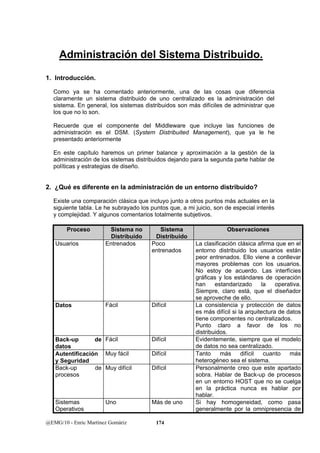 Administración del Sistema Distribuido. 
1. Introducción. 
Como ya se ha comentado anteriormente, una de las cosas que diferencia 
claramente un sistema distribuido de uno centralizado es la administración del 
sistema. En general, los sistemas distribuidos son más difíciles de administrar que 
los que no lo son. 
Recuerde que el componente del Middleware que incluye las funciones de 
administración es el DSM. (System Distribuited Management), que ya le he 
presentado anteriormente 
En este capítulo haremos un primer balance y aproximación a la gestión de la 
administración de los sistemas distribuidos dejando para la segunda parte hablar de 
políticas y estrategias de diseño. 
2. ¿Qué es diferente en la administración de un entorno distribuido? 
Existe una comparación clásica que incluyo junto a otros puntos más actuales en la 
siguiente tabla. Le he subrayado los puntos que, a mi juicio, son de especial interés 
y complejidad. Y algunos comentarios totalmente subjetivos. 
Proceso Sistema no 
Distribuido 
Sistema 
Distribuido 
@EMG/10 - Enric Martínez Gomàriz 174 
Observaciones 
Usuarios Entrenados Poco 
entrenados 
La clasificación clásica afirma que en el 
entorno distribuido los usuarios están 
peor entrenados. Ello viene a conllevar 
mayores problemas con los usuarios. 
No estoy de acuerdo. Las interfícies 
gráficas y los estándares de operación 
han estandarizado la operativa. 
Siempre, claro está, que el diseñador 
se aproveche de ello. 
Datos Fácil Difícil La consistencia y protección de datos 
es más difícil si la arquitectura de datos 
tiene componentes no centralizados. 
Punto claro a favor de los no 
distribuidos. 
Back-up de 
datos 
Fácil Difícil Evidentemente, siempre que el modelo 
de datos no sea centralizado. 
Autentificación 
y Seguridad 
Muy fácil Difícil Tanto más difícil cuanto más 
heterogéneo sea el sistema. 
Back-up de 
procesos 
Muy difícil Difícil Personalmente creo que este apartado 
sobra. Hablar de Back-up de procesos 
en un entorno HOST que no se cuelga 
en la práctica nunca es hablar por 
hablar. 
Sistemas 
Operativos 
Uno Más de uno Si hay homogeneidad, como pasa 
generalmente por la omnipresencia de 
 