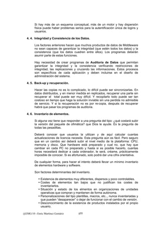 Si hay más de un esquema conceptual, más de un motor y hay dispersión 
física puede haber problemas serios para la autentificación única de logins y 
usuarios. 
4. 4. Integridad y Consistencia de los Datos. 
Los factores anteriores hacen que muchos productos de datos de Middleware 
no sean capaces de garantizar la integridad (que estén todos los datos) y la 
consistencia (que los datos cuadren entre ellos). Los programas deberán 
asumir parte de estas funciones. 
Hay necesidad de crear programas de Auditoria de Datos que permitan 
garantizar la integridad y la consistencia verificando restricciones de 
integridad, las replicaciones y cruzando las informaciones. Estos procesos 
son específicos de cada aplicación y deben incluirse en el diseño de 
administración del sistema. 
4. 5. Back-up y recuperación. 
Hacer las copias no es lo complicado, lo difícil puede ser sincronizarlas. En 
datos distribuidos, y en menor medida en replicados, recuperar una parte sin 
recuperar el total puede ser muy difícil. Y recopilarlo todo puede ser tan 
costoso en tiempo que haga la solución inviable sin una perdida no admisible 
de servicio. Y si la recuperación no es por re-copia, después de recuperar 
habrá que pasar los programas de auditoria. 
4. 6. Inventario de elementos. 
Si alguna vez tiene que responder a una pregunta del tipo: ¿qué costará subir 
la versión del paquete de ofimática? que Dios le ayude. Es la pregunta de 
todas las pesadillas. 
Deberá conocer que usuarios la utilizan y de aquí calcular cuantas 
actualizaciones de licencia necesita. Esta pregunta aún es fácil. Pero seguro 
que en un cambio así deberá subir el nivel medio de la plataforma: CPU, 
memoria y disco. Que hardware está preparado y cual no, que hay que 
cambiar en cada PC no preparado y hasta si es posible hacerlo, cuantas 
horas necesitará dedicar a cada ordenador, le será, créame, prácticamente 
imposible de conocer. Si es afortunado, solo podrá dar una cifra orientativa. 
De cualquier forma, para hacer el intento deberá llevar un mínimo inventario 
de elementos hardware y software. 
Son factores determinantes del inventario. 
y Existencia de elementos muy diferentes, dispersos y poco controlables. 
y Costes de elementos tan bajos que no justifican los costes de 
inventariarlos. 
y Situación y estado de los elmentos en organizaciones de unidades 
operativas que compran y mantienen de forma autónoma. 
y Personalizaciones del tipo plantillas, macros, etc.., nunca inventariadas y 
que pueden “desaparecer” o dejar de funcionar con el cambio de versión. 
y Desconocimiento de la existencia de productos instalados por el propio 
usuario. 
@EMG/10 - Enric Martínez Gomàriz 177 
 