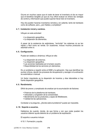 Ocurre en muchos casos que el coste de tener el inventario al día es mayor 
que el beneficio tangible ya que es muy difícil evaluar en dinero las ventajas 
de control y información que puede suponer llevar bien el inventario. 
Hoy día pueden hacerse inventarios remotos y en caliente, tanto de hardware 
como de software, pero, ¿son fiables y completos? 
4. 7. Instalación inicial y cambios. 
Influyen en esta actividad: 
y La dispersión geográfica. 
y La dispersión de elementos. 
A pesar de la existencia de estándares, “enchufar” los sistemas no es tan 
rápido y fácil como se vende. En ocasiones, incluso muchos productos se 
estorban entre sí. 
4. 8. Configuración. 
Puede ser estática o dinámica. Influye en ella: 
y La dispersión de entornos. 
y La dispersión geográfica. 
y Las acciones realizadas por el propio usuario. 
y Disponibilidad de los servicios y/o elementos. 
Es un problema a repartir entre el DSM y la aplicación. Hay que identificar los 
puntos críticos, decidir los procesos de recuperación y escoger si la activación 
es automática o manual. 
Un factor importante es la dispersión de horarios y días laborables si hay 
fuerte dispersión geográfica. 
4. 9. Rendimiento. 
Difícil de prever y complicado de analizar por la acumulación de factores: 
y Potencia de la plataforma de hardware. 
y Velocidad y congestión de la conectividad. 
y Rendimiento de los productos y capas de Middleware. 
y Calidad de las aplicaciones. 
Contestar a la pregunta: ¿Donde esté el problema? puede ser imposible. 
4. 10. Soporte a usuarios. 
Hablamos de cuando, donde, de que forma y con que coste pueden los 
usuarios obtener ayuda delante de un problema de explotación. 
El soporte a usuarios incluye: 
4.10.1. Formación y ayuda. 
@EMG/10 - Enric Martínez Gomàriz 178 
 