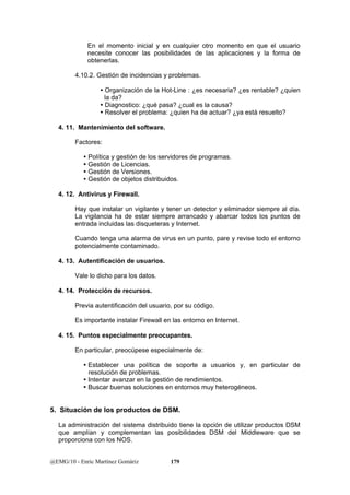 En el momento inicial y en cualquier otro momento en que el usuario 
necesite conocer las posibilidades de las aplicaciones y la forma de 
obtenerlas. 
4.10.2. Gestión de incidencias y problemas. 
y Organización de la Hot-Line : ¿es necesaria? ¿es rentable? ¿quien 
la da? 
y Diagnostico: ¿qué pasa? ¿cual es la causa? 
y Resolver el problema: ¿quien ha de actuar? ¿ya está resuelto? 
4. 11. Mantenimiento del software. 
Factores: 
y Política y gestión de los servidores de programas. 
y Gestión de Licencias. 
y Gestión de Versiones. 
y Gestión de objetos distribuidos. 
4. 12. Antivirus y Firewall. 
Hay que instalar un vigilante y tener un detector y eliminador siempre al día. 
La vigilancia ha de estar siempre arrancado y abarcar todos los puntos de 
entrada incluidas las disqueteras y Internet. 
Cuando tenga una alarma de virus en un punto, pare y revise todo el entorno 
potencialmente contaminado. 
4. 13. Autentificación de usuarios. 
Vale lo dicho para los datos. 
4. 14. Protección de recursos. 
Previa autentificación del usuario, por su código. 
Es importante instalar Firewall en las entorno en Internet. 
4. 15. Puntos especialmente preocupantes. 
En particular, preocúpese especialmente de: 
y Establecer una política de soporte a usuarios y, en particular de 
resolución de problemas. 
y Intentar avanzar en la gestión de rendimientos. 
y Buscar buenas soluciones en entornos muy heterogéneos. 
5. Situación de los productos de DSM. 
La administración del sistema distribuido tiene la opción de utilizar productos DSM 
que amplían y complementan las posibilidades DSM del Middleware que se 
proporciona con los NOS. 
@EMG/10 - Enric Martínez Gomàriz 179 
 