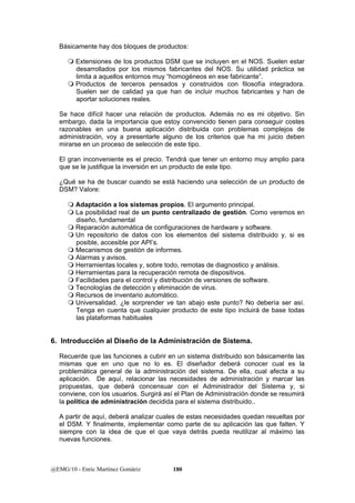 Básicamente hay dos bloques de productos: 
 Extensiones de los productos DSM que se incluyen en el NOS. Suelen estar 
desarrollados por los mismos fabricantes del NOS. Su utilidad práctica se 
limita a aquellos entornos muy “homogéneos en ese fabricante”. 
 Productos de terceros pensados y construidos con filosofía integradora. 
Suelen ser de calidad ya que han de incluir muchos fabricantes y han de 
aportar soluciones reales. 
Se hace difícil hacer una relación de productos. Además no es mi objetivo. Sin 
embargo, dada la importancia que estoy convencido tienen para conseguir costes 
razonables en una buena aplicación distribuida con problemas complejos de 
administración, voy a presentarle alguno de los criterios que ha mi juicio deben 
mirarse en un proceso de selección de este tipo. 
El gran inconveniente es el precio. Tendrá que tener un entorno muy amplio para 
que se le justifique la inversión en un producto de este tipo. 
¿Qué se ha de buscar cuando se está haciendo una selección de un producto de 
DSM? Valore: 
 Adaptación a los sistemas propios. El argumento principal. 
 La posibilidad real de un punto centralizado de gestión. Como veremos en 
diseño, fundamental 
 Reparación automática de configuraciones de hardware y software. 
 Un repositorio de datos con los elementos del sistema distribuido y, si es 
posible, accesible por API’s. 
 Mecanismos de gestión de informes. 
 Alarmas y avisos. 
 Herramientas locales y, sobre todo, remotas de diagnostico y análisis. 
 Herramientas para la recuperación remota de dispositivos. 
 Facilidades para el control y distribución de versiones de software. 
 Tecnologías de detección y eliminación de virus. 
 Recursos de inventario automático. 
 Universalidad. ¿le sorprender ve tan abajo este punto? No debería ser así. 
Tenga en cuenta que cualquier producto de este tipo incluirá de base todas 
las plataformas habituales 
6. Introducción al Diseño de la Administración de Sistema. 
Recuerde que las funciones a cubrir en un sistema distribuido son básicamente las 
mismas que en uno que no lo es. El diseñador deberá conocer cual es la 
problemática general de la administración del sistema. De ella, cual afecta a su 
aplicación. De aquí, relacionar las necesidades de administración y marcar las 
propuestas, que deberá concensuar con el Administrador del Sistema y, si 
conviene, con los usuarios. Surgirá así el Plan de Administración donde se resumirá 
la política de administración decidida para el sistema distribuido.. 
A partir de aquí, deberá analizar cuales de estas necesidades quedan resueltas por 
el DSM. Y finalmente, implementar como parte de su aplicación las que falten. Y 
siempre con la idea de que el que vaya detrás pueda reutilizar al máximo las 
nuevas funciones. 
@EMG/10 - Enric Martínez Gomàriz 180 
 
