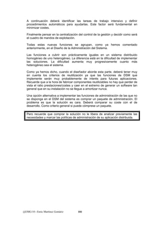 A continuación deberá identificar las tareas de trabajo intensivo y definir 
procedimientos automáticos para ayudarlas. Este factor será fundamental en 
minimizar costes. 
Finalmente pensar en la centralización del control de la gestión y decidir como será 
el cuadro de mandos de explotación. 
Todas estas nuevas funciones se agrupan, como ya hemos comentado 
anteriormente, en el Diseño de la Administración del Sistema. 
Las funciones a cubrir son prácticamente iguales en un sistema distribuido 
homogéneo de uno heterogéneo. La diferencia está en la dificultad de implementar 
las soluciones. La dificultad aumenta muy progresivamente cuanto más 
heterogéneo sea el sistema. 
Como ya hemos dicho, cuando el diseñador aborde esta parte, deberá tener muy 
en cuenta los criterios de reutilización ya que las funciones de DSM que 
implemente serán muy probablemente de interés para futuras aplicaciones. 
Recuerde que a la hora de fabricar componentes reutilizables no hay que perder de 
vista el ratio prestaciones/costes y caer en el extremo de generar un software tan 
general que en su instalación no se llegue a amortizar nunca. 
Una opción alternativa a implementar las funciones de administración de las que no 
se disponga en el DSM del sistema es comprar un paquete de administración. El 
problema es que la solución es cara. Deberá comparar su coste con el de 
desarrollo. Como criterio general si puede cómprese un paquete. 
Pero recuerde que comprar la solución no le libera de analizar previamente las 
necesidades y marcar las políticas de administración de su aplicación distribuida. 
@EMG/10 - Enric Martínez Gomàriz 181 
 