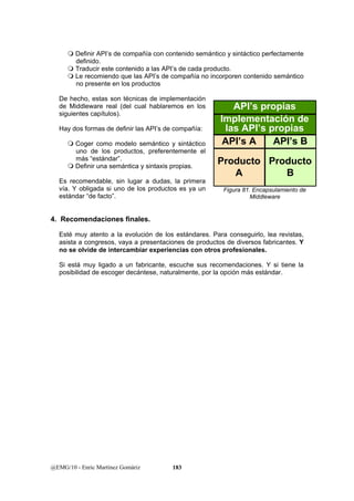  Definir API’s de compañía con contenido semántico y sintáctico perfectamente 
definido. 
 Traducir este contenido a las API’s de cada producto. 
 Le recomiendo que las API’s de compañía no incorporen contenido semántico 
no presente en los productos 
De hecho, estas son técnicas de implementación 
de Middleware real (del cual hablaremos en los 
siguientes capítulos). 
Hay dos formas de definir las API’s de compañía: 
 Coger como modelo semántico y sintáctico 
uno de los productos, preferentemente el 
más “estándar”. 
 Definir una semántica y sintaxis propias. 
Es recomendable, sin lugar a dudas, la primera 
vía. Y obligada si uno de los productos es ya un 
estándar “de facto”. 
API’s propias 
4. Recomendaciones finales. 
Esté muy atento a la evolución de los estándares. Para conseguirlo, lea revistas, 
asista a congresos, vaya a presentaciones de productos de diversos fabricantes. Y 
no se olvide de intercambiar experiencias con otros profesionales. 
Si está muy ligado a un fabricante, escuche sus recomendaciones. Y si tiene la 
posibilidad de escoger decántese, naturalmente, por la opción más estándar. 
@EMG/10 - Enric Martínez Gomàriz 183 
Implementación de 
las API’s propias 
API’s A API’s B 
Producto 
A 
Producto 
B 
Figura 81. Encapsulamiento de 
Middleware 
 