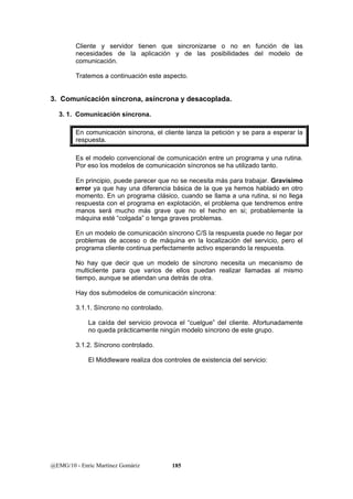 Cliente y servidor tienen que sincronizarse o no en función de las 
necesidades de la aplicación y de las posibilidades del modelo de 
comunicación. 
Tratemos a continuación este aspecto. 
3. Comunicación síncrona, asíncrona y desacoplada. 
3. 1. Comunicación síncrona. 
En comunicación síncrona, el cliente lanza la petición y se para a esperar la 
respuesta. 
Es el modelo convencional de comunicación entre un programa y una rutina. 
Por eso los modelos de comunicación síncronos se ha utilizado tanto. 
En principio, puede parecer que no se necesita más para trabajar. Gravísimo 
error ya que hay una diferencia básica de la que ya hemos hablado en otro 
momento. En un programa clásico, cuando se llama a una rutina, si no llega 
respuesta con el programa en explotación, el problema que tendremos entre 
manos será mucho más grave que no el hecho en si; probablemente la 
máquina esté “colgada” o tenga graves problemas. 
En un modelo de comunicación síncrono C/S la respuesta puede no llegar por 
problemas de acceso o de máquina en la localización del servicio, pero el 
programa cliente continua perfectamente activo esperando la respuesta. 
No hay que decir que un modelo de síncrono necesita un mecanismo de 
multicliente para que varios de ellos puedan realizar llamadas al mismo 
tiempo, aunque se atiendan una detrás de otra. 
Hay dos submodelos de comunicación síncrona: 
3.1.1. Síncrono no controlado. 
La caída del servicio provoca el “cuelgue” del cliente. Afortunadamente 
no queda prácticamente ningún modelo síncrono de este grupo. 
3.1.2. Síncrono controlado. 
El Middleware realiza dos controles de existencia del servicio: 
@EMG/10 - Enric Martínez Gomàriz 185 
 