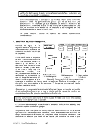 La filosofía de traspaso de datos entre aplicaciones (interfase) es también un 
modelo de comunicación desacoplado. 
El modelo desacoplado es considerado por muchos autores como un modelo 
asíncrono límite. Yo particularmente pienso que no es C/S sino una 
comunicación por interfase ya que necesita un almacén intermedio de 
comunicación. Y el hecho de que eso se consiga en muchos casos con una 
cola, la aparición de un fichero en un directorio o de un registro en una 
entidad de la base de datos no cabía nada. 
En otras palabras, obtiene un servicio sin utilizar comunicación 
cliente/servidor. 
4. Esquemas de petición respuesta. 
Observe la figura. A la 
PROGRAMA 
PROGRAMA 
izquierda tiene un esquema del 
ÚNICO 
ÚNICO 
comportamiento Call-Return de 
llamada a una rutina linkada en 
un programa. 
En el centro tiene el esquema 
Rutina 
de una comunicación síncrona 
en la cual un cliente llama a un 
servidor y se espera a la 
respuesta. Las dos situaciones 
descritas parecen iguales. Pero 
si se observa bien hay dos 
diferencias notables: dos 
programas comunicándose y la 
posibilidad, ya comentada de 
que no llegue la respuesta. El 
servidor está arrancado y a la 
espera de la petición o atendiendo las de otros clientes. El cliente sigue activo y en 
ejecución pero esperándose a la respuesta. El tiempo de proceso del cliente 
mientras espera se pierde. 
Observemos el esquema de la derecha de la figura en la que se muestra un modelo 
de comunicación asíncrono, en el cual el cliente continúa trabajando mientras se 
procesa su petición. La situación es notablemente diferente: 
En una comunicación asíncrona el cliente queda liberado para hacer otras cosas 
mientras el servidor procesa su petición. 
La utilización de este tiempo puede marcar la diferencia entre un buen diseño y otro 
mediocre. Déjeme ponerle un ejemplo. 
Imagine que tiene una aplicación de captación de pedidos distribuida y que la está 
ejecutando en una delegación de ventas de Girona. Por necesidades de control de 
riesgo debe comprobar el crédito del comprador sobre una BD de Barcelona. Y la 
comunicación remota que tiene no es rápida, por amplitud de línea o por 
@EMG/10 - Enric Martínez Gomàriz 187 
Cliente Servidor 
Petición 
Respuesta 
El Cliente espera 
respuesta 
Cliente Servidor 
Petición 
Respuesta 
El Cliente continua 
trabajando 
Llamada 
Retorno 
Se llama a la rutina 
y se espera respuesta 
IINNTTEERRAACCCCIIÓÓNN CCLLIIEENNTTEE//SSEERRVVIIDDOORR 
Figura 82. Comunicación C/S síncrona y asíncrona. 
 
