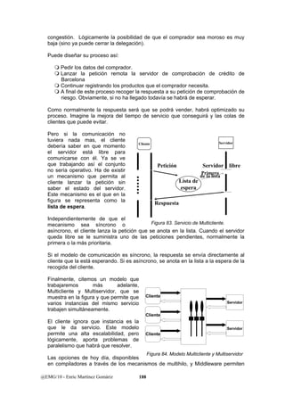 congestión. Lógicamente la posibilidad de que el comprador sea moroso es muy 
baja (sino ya puede cerrar la delegación). 
Puede diseñar su proceso así: 
 Pedir los datos del comprador. 
 Lanzar la petición remota la servidor de comprobación de crédito de 
Barcelona 
 Continuar registrando los productos que el comprador necesita. 
 A final de este proceso recoger la respuesta a su petición de comprobación de 
riesgo. Obviamente, si no ha llegado todavía se habrá de esperar. 
Como normalmente la respuesta será que se podrá vender, habrá optimizado su 
proceso. Imagine la mejora del tiempo de servicio que conseguirá y las colas de 
clientes que puede evitar. 
Pero si la comunicación no 
tuviera nada mas, el cliente 
debería saber en que momento 
Cliente Servidor 
el servidor está libre para 
comunicarse con él. Ya se ve 
que trabajando así el conjunto 
no sería operativo. Ha de existir 
un mecanismo que permita al 
cliente lanzar la petición sin 
saber el estado del servidor. 
Este mecanismo es el que en la 
figura se representa como la 
lista de espera. 
Independientemente de que el 
mecanismo sea síncrono o 
asíncrono, el cliente lanza la petición que se anota en la lista. Cuando el servidor 
queda libre se le suministra uno de las peticiones pendientes, normalmente la 
primera o la más prioritaria. 
Si el modelo de comunicación es síncrono, la respuesta se envía directamente al 
cliente que la está esperando. Si es asíncrono, se anota en la lista a la espera de la 
recogida del cliente. 
Finalmente, citemos un modelo que 
trabajaremos más adelante, 
Multicliente y Multiservidor, que se 
muestra en la figura y que permite que 
varios instancias del mismo servicio 
trabajen simultáneamente. 
El cliente ignora que instancia es la 
que le da servicio. Este modelo 
permite una alta escalabilidad, pero 
lógicamente, aporta problemas de 
paralelismo que habrá que resolver. 
Las opciones de hoy día, disponibles 
en compiladores a través de los mecanismos de multihilo, y Middleware permiten 
@EMG/10 - Enric Martínez Gomàriz 188 
Petición 
Respuesta 
Lista de 
espera 
Servidor libre 
dPer liam leisrtoa 
Figura 83. Servicio de Multicliente. 
Cliente 
Cliente 
Cliente 
Servidor 
Servidor 
Figura 84. Modelo Multicliente y Multiservidor 
 