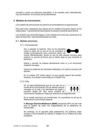 montarlo y usarlo con esfuerzos razonables; si se necesita, claro. Naturalmente, 
hay otra limitación: la formación de los diseñadores. 
5. Modelos de comunicación. 
Los modelos de comunicación los veremos en profundidad en la segunda parte. 
Para abrir boca, repasemos aquí alguno de los modelos incluyendo alguno de los 
tradicionales. Y aprovechemos para explicar la situación actual de estos últimos 
Los símbolos que encontrará ligado a cada modelo es el icono que usaremos en la 
parte de desarrollo. Vaya familiarizándose con ellos. 
5. 1. Modelos asíncronos. 
5.1.1. Conversacional. 
Voy a respetar la tradición. Pero no he entendido 
nunca la razón por la cual se ha de considerar el 
modelo conversacional como asíncrono dentro del 
mundo Cliente/Servidor, donde su uso ha sido siempre síncrono para 
reservar un recurso de forma que el cliente sepa en que momento le 
pertenece. 
Cliente y servidor se enlazan directamente entre sí y se sincronizan 
mediante mensajes. 
Supone la existencia de servidores dedicados y la reserva exclusiva del 
servidor. 
Es un modelo C/S “contra natura” ya que supone reserva del servidor, 
situación, en principio no permitida en un diseño C/S. 
5.1.2. Cola. 
Vd. ya sabe perfectamente que es una cola. En el 
mundo de la comunicación C/S los clientes colocan 
mensajes en la cola y los servidores las cogen y 
procesan desde allí. Hay varios modelos de 
comunicación basados en colas que veremos en la segunda parte. 
Es el modelo asíncrono por antonomasia. Su importancia es tal que le 
dedicaremos mucho tiempo después. 
El Message Oriented Middleware (MOM) proporciona API’s de alto nivel 
para la gestión de colas con independencia de la plataforma de 
conectividad. 
Sin embargo, en la segunda parte platearemos una polémica sobre 
ventajas e inconvenientes de utilizarlo o trabajar con un sistema de colas 
propietario. 
@EMG/10 - Enric Martínez Gomàriz 189 
 