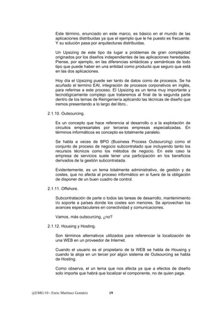 Este término, enunciado en este marco, es básico en el mundo de las 
aplicaciones distribuidas ya que el ejemplo que le he puesto es frecuente. 
Y su solución pasa por arquitecturas distribuidas. 
Un Upsizing de este tipo da lugar a problemas de gran complejidad 
originados por los diseños independientes de las aplicaciones heredades. 
Piense, por ejemplo, en las diferencias sintácticas y semánticas de todo 
tipo que puede haber en una entidad como producto que seguro que está 
en las dos aplicaciones. 
Hoy día el Upsizing puede ser tanto de datos como de procesos. Se ha 
acuñado el termino EAI, integración de procesos corporativos en inglés, 
para referirse a este proceso. El Upsizing es un tema muy importante y 
tecnológicamente complejo que trataremos al final de la segunda parte 
dentro de los temas de Reingeniería aplicando las técnicas de diseño que 
iremos presentando a lo largo del libro.. 
2.1.10. Outsourcing. 
Es un concepto que hace referencia al desarrollo o a la explotación de 
circuitos empresariales por terceras empresas especializadas. En 
términos informáticos es concepto es totalmente paralelo. 
Se habla a veces de BPO (Business Process Outsourcing) como el 
conjunto de proceso de negocio subcontratado que incluyendo tanto los 
recursos técnicos como los métodos de negocio. En este caso la 
empresa de servicios suele tener una participación en los beneficios 
derivados de la gestión subcontratada. 
Evidentemente, es un tema totalmente administrativo, de gestión y de 
costes, que no afecta al proceso informático en si fuera de la obligación 
de disponer de un buen cuadro de control. 
2.1.11. Offshore. 
Subcontratación de parte o todos las tareas de desarrollo, mantenimiento 
i/o soporte a países donde los costes son menores. Se aprovechan los 
avances espectaculares en conectividad y comunicaciones. 
Vamos, más outsourcing, ¿no? 
2.1.12. Housing y Hosting. 
Son términos alternativos utilizados para referenciar la localización de 
una WEB en un proveedor de Internet. 
Cuando el usuario es el propietario de la WEB se habla de Housing y 
cuando la aloja en un tercer por algún sistema de Outsourcing se habla 
de Hosting. 
Como observa, el un tema que nos afecta ya que a efectos de diseño 
solo importa que habrá que localizar el componente, no de quien paga. 
@EMG/10 - Enric Martínez Gomàriz 19 
 