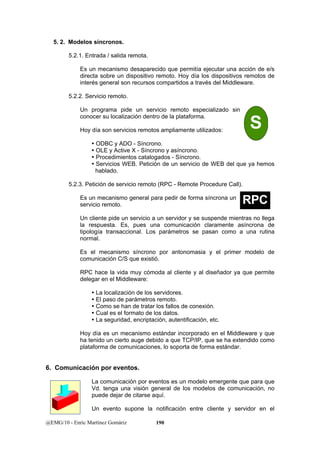 5. 2. Modelos síncronos. 
5.2.1. Entrada / salida remota. 
Es un mecanismo desaparecido que permitía ejecutar una acción de e/s 
directa sobre un dispositivo remoto. Hoy día los dispositivos remotos de 
interés general son recursos compartidos a través del Middleware. 
5.2.2. Servicio remoto. 
Un programa pide un servicio remoto especializado sin 
conocer su localización dentro de la plataforma. 
Hoy día son servicios remotos ampliamente utilizados: 
y ODBC y ADO - Síncrono. 
y OLE y Active X - Síncrono y asíncrono. 
y Procedimientos catalogados - Síncrono. 
y Servicios WEB. Petición de un servicio de WEB del que ya hemos 
hablado. 
5.2.3. Petición de servicio remoto (RPC - Remote Procedure Call). 
Es un mecanismo general para pedir de forma síncrona un 
servicio remoto. 
Un cliente pide un servicio a un servidor y se suspende mientras no llega 
la respuesta. Es, pues una comunicación claramente asíncrona de 
tipología transaccional. Los parámetros se pasan como a una rutina 
normal. 
Es el mecanismo síncrono por antonomasia y el primer modelo de 
comunicación C/S que existió. 
RPC hace la vida muy cómoda al cliente y al diseñador ya que permite 
delegar en el Middleware: 
y La localización de los servidores. 
y El paso de parámetros remoto. 
y Como se han de tratar los fallos de conexión. 
y Cual es el formato de los datos. 
y La seguridad, encriptación, autentificación, etc. 
Hoy día es un mecanismo estándar incorporado en el Middleware y que 
ha tenido un cierto auge debido a que TCP/IP, que se ha extendido como 
plataforma de comunicaciones, lo soporta de forma estándar. 
6. Comunicación por eventos. 
La comunicación por eventos es un modelo emergente que para que 
Vd. tenga una visión general de los modelos de comunicación, no 
puede dejar de citarse aquí. 
Un evento supone la notificación entre cliente y servidor en el 
@EMG/10 - Enric Martínez Gomàriz 190 
S 
RPC 
 
