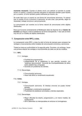 momento necesario. Cuando el cliente envía una petición al servidor le puede 
enviar un evento y cuando el servidor devuelve la respuesta también pude hacerlo 
por un evento. Un error también puede notificarse por evento, etc. 
Se suele decir que un evento es una forma de comunicarse asíncrona. Yo pienso 
que un evento no es ni síncrono ni asíncrono, es otra cosa, que permite, según la 
necesidad, trabajar síncrona o asíncronamente. 
La comunicación por eventos es la forma natural de comunicarse entre objetos 
distribuidos. 
Para que funcione correctamente el Middleware debe de disponer de un Gestor de 
Eventos que llegue a toda la plataforma de forma transparente. Y eso solo se tiene 
hoy día con un modelo de objetos distribuidos. 
7. Comparación entre RPC y colas. 
La comparación entre RPC y colas ha sido la forma de siempre para comparar las 
ventajas e inconvenientes entre modelos de comunicación síncronos y asíncronos. 
Trataré en tema en profundidad en la segunda parte. Conviene, sin embargo, hacer 
una primera relación de ventajas e inconvenientes de cada uno de los modelos. 
7. 1. RPC. 
7.1.1. Ventajas. 
y Facilidad de programación. 
y Independiente de la plataforma lo que permite conexión con 
“sistemas desconocidos”. Esconde las incompatibilidades de datos 
sobre plataformas y lenguajes. 
y Aumento sin problemas de clientes. 
7.1.2. Desventajas. 
y Comunicación asíncrona. 
y Hace más difícil un rendimiento escalonado. 
7. 2. Colas. 
7.2.1. Ventajas. 
y Comunicación asíncrona. Si interesa síncrona se puede montar 
también. 
y Versatilidad y rendimiento escalonado. 
y Posibilidad de establecer prioridades y clientes especiales. 
7.2.2. Desventajas. 
y Mayor dificultad de diseño, programación y, en menor medida, de 
configuración. 
y API’s diferentes no interoperables en entonos no homogéneos. 
@EMG/10 - Enric Martínez Gomàriz 191 
 