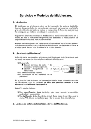 Servicios y Modelos de Middleware. 
1. Introducción. 
El Middleware es el elemento clave de la integración del sistema distribuido. 
Además de aportar todos los elementos para conseguir transparencia en el diseño 
y la administración del sistema, incluye el transportista de forma tan estándar que 
ha conseguido que nadie se acuerde ya de su existencia. 
Repasar los diferentes modelos de Middleware no tiene demasiado interés en si 
mismo. Es más, si no hubiera esta primera parte dedicada a la introducción de las 
arquitecturas distribuidas, no lo hubiera incluido. 
Por esa razón el viaje va a ser rápido y sólo nos pararemos en un modelo genérico 
que como mínimo le aportará una idea de como trabajan los diferentes modelos. Y 
si desea ganar tiempo, vaya directamente al modelo genérico. 
2. ¿Se acuerda del Middleware? 
Antes de atacar sus modelos, recordemos que Middleware es la herramienta para 
conseguir transparencia eliminado la complejidad del sistema en: 
 El desarrollo. 
} Obtener servicios de datos y de 
proceso de forma transparente. 
} Obtener transparencia en el 
transportista 
 La administración del sistema. 
 La localización de los elementos en la 
plataforma. 
En la situación ideal el sistema y el transportista habrían de ser observados a través 
del Middleware como un conjunto de API’s que permiten acceder a estos 
elementos con la idea de sistema único. 
Las API’s habrían de tener: 
 Una especificación única (sintaxis). para cada servicio: precondición, 
parámetros y poscondición. 
 Una tipificación única (semántica única). Cada clase de servidor, para la 
misma API, debería comportarse igual y dar el servicio de la misma forma. 
3. La visión de sistema del diseñador a través del Middleware. 
@EMG/10 - Enric Martínez Gomàriz 192 
Sistema 
Aplicación SERVICIOS 
 