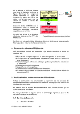 En la práctica, la visión del sistema 
que tiene el diseñador es la de la 
figura. Construye los programas 
cliente apoyando su lógica de 
presentación sobre las lógicas de 
datos y del proceso que a su vez 
utilizan el sistema a través del 
Middleware. 
Escondido dentro del Middleware, el 
transportista cubre su función de 
Servicio 1 Servicio 2 
localización servidores y transporte 
de peticiones de servicio. 
Lo único que al final ve el programa 
cliente del sistema son las API’s del 
Middleware. 
Por favor, en esta visión idílica del sistema único, no olvide que el sistema puede 
fallar y que debe incluir el diseño de consistencia. 
4. Componentes básicos del Middleware. 
Los mecanismos básicos del Middleware, que deberá encontrar en todos los 
modelos, son: 
 API’s de alto nivel para la petición de forma transparente de los servicios. 
 Un mecanismo de implementación e integración de los servicios construidos 
en el Middleware. 
 Herramientas para referenciar, catalogar, gestionar y localizar los recursos en 
la plataforma. 
 Facilidades de gestión distribuida. 
 La plataforma del transportista. 
 La interfície con las API’s de bajo nivel del sistema. 
 Si estamos en un modelo de objetos distribuidos, los recursos de gestión de 
estos objetos OO. 
5. Servicios básicos proporcionados por el Middleware. 
Incluyo a continuación una enumeración y separación de los servicios de 
Middleware entre diseño y administración. Notará sin embargo que hay servicios de 
interés en los dos grupos. 
La lista no tiene el espíritu de ser exhaustiva. Sólo pretende mostrar que se 
puede esperar del Middleware. 
Se incluyen también en algunos casos la terminología inglesa ya que es de 
frecuente utilización en este ámbito. 
5. 1. Servicios de Desarrollo. 
5.1.1. Acceso a recursos. 
@EMG/10 - Enric Martínez Gomàriz 193 
CLIENTE 
Lógica de Presentación 
Lógica de 
datos 
Lógica de 
proceso 
Middleware API’s 
Middleware 
Sistema 
Servicio i Servicio n 
Figura 85. La visión del sistema del diseñador 
 