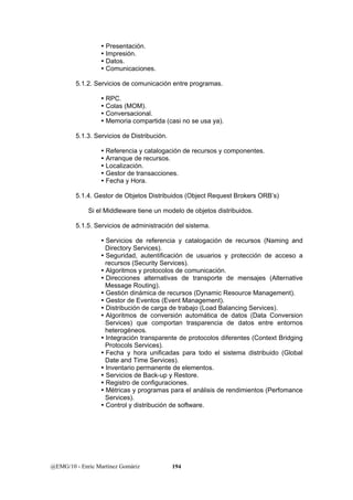 y Presentación. 
y Impresión. 
y Datos. 
y Comunicaciones. 
5.1.2. Servicios de comunicación entre programas. 
y RPC. 
y Colas (MOM). 
y Conversacional. 
y Memoria compartida (casi no se usa ya). 
5.1.3. Servicios de Distribución. 
y Referencia y catalogación de recursos y componentes. 
y Arranque de recursos. 
y Localización. 
y Gestor de transacciones. 
y Fecha y Hora. 
5.1.4. Gestor de Objetos Distribuidos (Object Request Brokers ORB’s) 
Si el Middleware tiene un modelo de objetos distribuidos. 
5.1.5. Servicios de administración del sistema. 
y Servicios de referencia y catalogación de recursos (Naming and 
Directory Services). 
y Seguridad, autentificación de usuarios y protección de acceso a 
recursos (Security Services). 
y Algoritmos y protocolos de comunicación. 
y Direcciones alternativas de transporte de mensajes (Alternative 
Message Routing). 
y Gestión dinámica de recursos (Dynamic Resource Management). 
y Gestor de Eventos (Event Management). 
y Distribución de carga de trabajo (Load Balancing Services). 
y Algoritmos de conversión automática de datos (Data Conversion 
Services) que comportan trasparencia de datos entre entornos 
heterogéneos. 
y Integración transparente de protocolos diferentes (Context Bridging 
Protocols Services). 
y Fecha y hora unificadas para todo el sistema distribuido (Global 
Date and Time Services). 
y Inventario permanente de elementos. 
y Servicios de Back-up y Restore. 
y Registro de configuraciones. 
y Métricas y programas para el análisis de rendimientos (Perfomance 
Services). 
y Control y distribución de software. 
@EMG/10 - Enric Martínez Gomàriz 194 
 