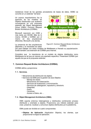 resistencia inicial de los grandes proveedores de bases de datos, ODBC se 
convirtió en un estándar “de facto”. 
Un avance importantísimo fue la 
aparición de los modelos de 
Objetos Distribuidos que acabaron 
convergiendo en una propuesta 
estándar del Object Management 
Group (OMG): Common Request 
Object Request Broker 
Broker Architecture (CORBA). 
Microsoft reaccionó con COM y 
más tarde con DCOM. Más de lo 
mismo. DCOM y CORBA son el 
mismo en dos arquitecturas 
diferentes. Microsoft y los demás. 
La presencia de dos arquitecturas 
diferentes y la necesidad de saber 
OO para trabajar con estos modelos de Middleware a frenado su popularización. 
Existe también una extensión de CORBA para Internet. 
Considero que la importancia de un modelo de objetos distribuidos como 
Middleware es tal que se merece una apartado especifico. Presentaré CORBA (por 
aquello de que es la propuesta estándar. 
7. Common Request Broker Architecture (CORBA). 
CORBA define y proporciona: 
7. 1. Servicios. 
y Mecanismos de distribución de objetos. 
y Servicios de DSM para la gestión de esos Objetos: 
x Manejo de clases. 
x Mecanismos de instanciación. 
x Servicios de localización y sincronización. 
x Servicios de catalogación, repositorio y directorio. 
x Integridad. 
x Query. 
x Versiones. 
x Acceso a Datos, etc. .. 
7. 2. Object Management Architecture (OMA). 
OMA soporta entornos heterogéneos y distribuidos combinando proceso 
distribuido y orientado a objetos. Proporciona una método estándar para 
crear, preservar, localizar y comunicar objetos distribuidos por la plataforma. 
OMA puede ser dividido en cuatro componentes: 
y Objetos de Aplicación (Application Objects), los clientes, que 
proporcionan la lógica la aplicación. 
@EMG/10 - Enric Martínez Gomàriz 197 
Application 
Objects 
Common 
Facilities 
Object Services 
Figura 91. Common Request Broker Architecture 
(CORBA) 
 