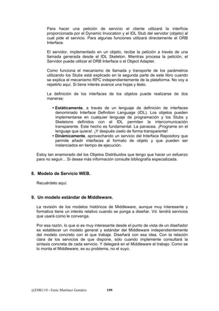 Para hacer una petición de servicio el cliente utilizará la interfície 
proporcionada por el Dynamic Invocation y el IDL Stub del servidor (objeto) al 
cual pide el servicio. Para algunas funciones utilizará directamente el ORB 
Interface. 
El servidor, implementado en un objeto, recibe la petición a través de una 
llamada generada desde el IDL Skeleton. Mientras procesa la petición, el 
Servidor puede utilizar el ORB Interface o el Object Adapter. 
Como funciona el mecanismo de llamada y transporte de los parámetros 
utilizando los Stubs está explicado en la segunda parte de este libro cuando 
se explica el mecanismo RPC independientemente de la plataforma. No voy a 
repetirlo aquí. Si tiene interés avance una hojas y léalo. 
La definición de los interfaces de los objetos puede realizarse de dos 
maneras: 
y Estáticamente, a través de un lenguaje de definición de interfaces 
denominado Interface Definition Language (IDL). Los objetos pueden 
implementarse en cualquier lenguaje de programación y los Stubs y 
Skeletons definidos con el IDL permiten la intercomunicación 
transparente. Este hecho es fundamental. La panacea. ¡Programe en el 
lenguaje que quiera!. ¡Y después úselo de forma transparente! 
y Dinámicamente, aprovechando un servicio del Interface Repository que 
permite añadir interfaces al formato de objeto y que pueden ser 
instanciados en tiempo de ejecución. 
Estoy tan enamorado del los Objetos Distribuidos que tengo que hacer un esfuerzo 
para no seguir... Si desea más información consulte bibliografía especializada. 
8. Modelo de Servicio WEB. 
Recuérdelo aquí. 
9. Un modelo estándar de Middleware. 
La revisión de los modelos históricos de Middleware, aunque muy interesante y 
formativa tiene un interés relativo cuando se ponga a diseñar. Vd. tendrá servicios 
que usará como le convenga. 
Por esa razón, lo que si es muy interesante desde el punto de vista de un diseñador 
es establecer un modelo general y estándar del Middleware independientemente 
del modelo concreto con el que trabaje. Diseñará con esa idea. Con la relación 
clara de los servicios de que dispone, sólo cuando implemente consultará la 
sintaxis concreta de cada servicio. Y delegará en el Middleware el trabajo. Como se 
lo monta el Middleware, es su problema, no el suyo. 
@EMG/10 - Enric Martínez Gomàriz 199 
 