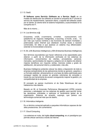 2.1.13. SaaS. 
El Software como Servicio (Software as a Service, SaaS) es un 
modelo de distribución de software en donde la compañía de IT provee el 
servicio de mantenimiento, operación diaria, y soporte del software usado 
por el cliente. El cliente tiene el sistema hospedado y subcontratado en la 
compañía de IT. 
Más de lo mismo…. 
2.1.14. Los términos e-@ 
E-business, e-b2b, e-commerce, e-market, e-procurement, e-bi 
(plataforma de negocios inteligentes), e-sourcing, e-movile, e-etc… no 
son más que nuevos nombres a las funciones de siempre montadas y 
potenciadas sobre Internet que obedecen muchas veces a razones 
comerciales. En ellas si que aparece un sistema muy diferenciador: 
extender la funcionalidad a terceros. 
2.1.15. BI, e-BI (Business Intelligence) y EBI (Enterprise Business Intelligence). 
Son términos equivalentes que hacen referencia a las capacidades para 
obtener, a partir de la información archivada en los sistemas de 
información, conocimientos de clientes, proveedores, personal, 
mercados, oportunidades de negocio y peligros con el objetivo de obtener 
mejores beneficios con mayores ventas, menores costes y grado de 
satisfacción, del personal interno y colaborador, más alto. 
Business Intelligence pretende colocar los datos a disposición de toda la 
empresa extrayéndolos de las aplicaciones donde se generan, pasarlos a 
un formato estándar, almacenarlos en una base de datos optimizada para 
conseguir rapidez de acceso en grandes volúmenes de consultas a 
través de una herramienta de acceso consiguiendo mejorar la gestión y la 
competitividad de la empresa. 
El concepto se parece muchísimo al de Data Warehouse del que 
hablaremos más delante. 
Basado en BI, el Corporate Perfomance Management (CPM) conecta 
personas y estrategias con los sistemas de gestión para permitir tomar 
las decisiones orientadas a optimizar el rendimiento global de la 
organización. Estamos de acuerdo, supongo, que parece una 
terminología comercial más que de diseño. 
2.1.16. Informática inteligente. 
Es un término comercial aplicado a paquetes informáticos capaces de dar 
altas prestaciones. Sin comentarios. 
2.1.17. Cloud Computing. 
Los sistemas en nube, del inglés cloud computing, es un paradigma que 
permite ofrecer servicios a través de Internet. 
@EMG/10 - Enric Martínez Gomàriz 20 
 