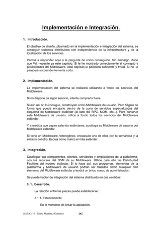Implementación e Integración. 
1. Introducción. 
El objetivo de diseño, plasmado en la implementación e integración del sistema, es 
conseguir sistemas distribuidos con independencia de la infraestructura y de la 
localización de los servicios. 
Vamos a responder aquí a la pregunta de como conseguirlo. Sin embargo, dudo 
que Vd. necesite ya este capitulo. Si le he mostrado correctamente el concepto y 
posibilidades del Middleware, este capítulo le parecerá suficiente y trivial. Si no, le 
parecerá sorprendentemente corto. 
2. Implementación. 
La implementación del sistema se realizará utilizando a fondo los servicios del 
Middleware. 
Si no dispone de algún servicio, intente comprarlo fuera. 
Si aún así no lo consigue, constrúyalo como Middleware de usuario. Pero hágalo de 
forma que pueda encajarlo dentro de la zona de servicios especializados del 
esquema de Middleware estándar (al lado del RPC, MOM, etc...). Para construir 
este Middleware de usuario, utilice a fondo todos los servicios del Middleware 
estándar. 
Y a medida que vayan saliendo estándares, sustituya su Middleware de usuario por 
Middleware estándar. 
Si tiene un Middleware heterogéneo, encapsule uno de ellos con la semántica y la 
sintaxis del otro. Escoja como marco el más estándar. 
3. Integración. 
Catalogue sus componentes, clientes, servidores y ampliaciones de la plataforma, 
con los recursos del DSM de su Middleware. Utilice para ello las Distribuited 
Facilities del modelo estándar. Si lo hace así, sus programas, elementos de la 
plataforma y Middleware de usuario podrán ser tratados como cualquier otro 
elemento del Middleware estándar y tendrá un único marco de administración. 
Se puede hablar de integración del sistema distribuido en dos sentidos: 
3. 1. Desarrollo. 
La relación entre las piezas puede establecerse: 
3.1.1. Estáticamente. 
En el momento de linkar la aplicación. 
@EMG/10 - Enric Martínez Gomàriz 202 
 