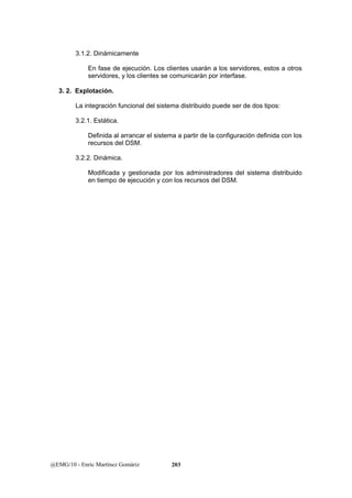 3.1.2. Dinámicamente 
En fase de ejecución. Los clientes usarán a los servidores, estos a otros 
servidores, y los clientes se comunicarán por interfase. 
3. 2. Explotación. 
La integración funcional del sistema distribuido puede ser de dos tipos: 
3.2.1. Estática. 
Definida al arrancar el sistema a partir de la configuración definida con los 
recursos del DSM. 
3.2.2. Dinámica. 
Modificada y gestionada por los administradores del sistema distribuido 
en tiempo de ejecución y con los recursos del DSM. 
@EMG/10 - Enric Martínez Gomàriz 203 
 
