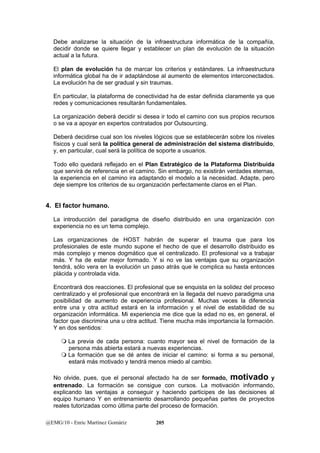 Debe analizarse la situación de la infraestructura informática de la compañía, 
decidir donde se quiere llegar y establecer un plan de evolución de la situación 
actual a la futura. 
El plan de evolución ha de marcar los criterios y estándares. La infraestructura 
informática global ha de ir adaptándose al aumento de elementos interconectados. 
La evolución ha de ser gradual y sin traumas. 
En particular, la plataforma de conectividad ha de estar definida claramente ya que 
redes y comunicaciones resultarán fundamentales. 
La organización deberá decidir si desea ir todo el camino con sus propios recursos 
o se va a apoyar en expertos contratados por Outsourcing. 
Deberá decidirse cual son los niveles lógicos que se establecerán sobre los niveles 
físicos y cual será la política general de administración del sistema distribuido, 
y, en particular, cual será la política de soporte a usuarios. 
Todo ello quedará reflejado en el Plan Estratégico de la Plataforma Distribuida 
que servirá de referencia en el camino. Sin embargo, no existirán verdades eternas, 
la experiencia en el camino ira adaptando el modelo a la necesidad. Adapte, pero 
deje siempre los criterios de su organización perfectamente claros en el Plan. 
4. El factor humano. 
La introducción del paradigma de diseño distribuido en una organización con 
experiencia no es un tema complejo. 
Las organizaciones de HOST habrán de superar el trauma que para los 
profesionales de este mundo supone el hecho de que el desarrollo distribuido es 
más complejo y menos dogmático que el centralizado. El profesional va a trabajar 
más. Y ha de estar mejor formado. Y si no ve las ventajas que su organización 
tendrá, sólo vera en la evolución un paso atrás que le complica su hasta entonces 
plácida y controlada vida. 
Encontrará dos reacciones. El profesional que se enquista en la solidez del proceso 
centralizado y el profesional que encontrará en la llegada del nuevo paradigma una 
posibilidad de aumento de experiencia profesional. Muchas veces la diferencia 
entre una y otra actitud estará en la información y el nivel de estabilidad de su 
organización informática. Mi experiencia me dice que la edad no es, en general, el 
factor que discrimina una u otra actitud. Tiene mucha más importancia la formación. 
Y en dos sentidos: 
 La previa de cada persona: cuanto mayor sea el nivel de formación de la 
persona más abierta estará a nuevas experiencias. 
 La formación que se dé antes de iniciar el camino: si forma a su personal, 
estará más motivado y tendrá menos miedo al cambio. 
No olvide, pues, que el personal afectado ha de ser formado, motivado y 
entrenado. La formación se consigue con cursos. La motivación informando, 
explicando las ventajas a conseguir y haciendo participes de las decisiones al 
equipo humano Y en entrenamiento desarrollando pequeñas partes de proyectos 
reales tutorizadas como última parte del proceso de formación. 
@EMG/10 - Enric Martínez Gomàriz 205 
 