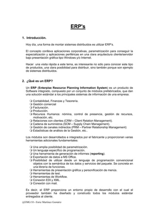 @EMG/10 - Enric Martínez Gomàriz 
ERP's 
1. Introducción. 
Hoy día, una forma de montar sistemas distribuidos es utilizar ERP’s. 
El concepto conlleva aplicaciones corporativas, parametrización para conseguir la 
especialización y aplicaciones periféricas en una clara arquitectura cliente/servidor 
bajo presentación gráfica tipo Windows y/o Internet. 
Hacer una visita rápida a este tema, es interesante no sólo para conocer este tipo 
de productos, una clara posibilidad para distribuir, sino también porque son ejemplo 
de sistemas distribuidos. 
2. ¿Qué es un ERP? 
Un ERP (Enterpise Resource Planning Information System) es un producto de 
Software integrado, compuesto por un conjunto de módulos prefabricados, que dan 
una solución estándar a los principales sistemas de información de una empresa: 
 Contabilidad, Finanzas y Tesorería. 
 Gestión comercial 
 Facturación. 
 Producción. 
 Recursos Humanos: nómina, control de presencia, gestión de recursos, 
motivación, etc. 
 Relaciones con clientes (CRM – Client Relation Management). 
 Cadena de suministros (SCM – Supply Chain Management). 
 Gestión de canales indirectos (PRM – Partner Relationship Management) 
 Estadísticas de análisis de la Gestión, etc.. 
Los módulos son desarrollados e integrados por el fabricante y proporcionan varias 
herramientas adicionales fundamentales: 
 Una amplia posibilidad de parametrización. 
 Un lenguaje específico de programación. 
 Una herramienta de generación de informes (reporting). 
 Exportación de datos a MS Office. 
 Posibilidad de utilizar desde un lenguaje de programación convencional 
objetos con la semántica de los datos y servicios del paquete. Se concreta en 
una librería de funciones. 
 Herramientas de presentación gráfica y personificación de menús. 
 Herramientas de test. 
 Herramientas de Workflow. 
 Conexión EDI y XML. 
 Conexión con mail. 
Es decir, el ERP proporciona un entorno propio de desarrollo con el cual el 
proveedor también ha diseñado y construido todos los módulos estándar 
entregados al cliente. 
 