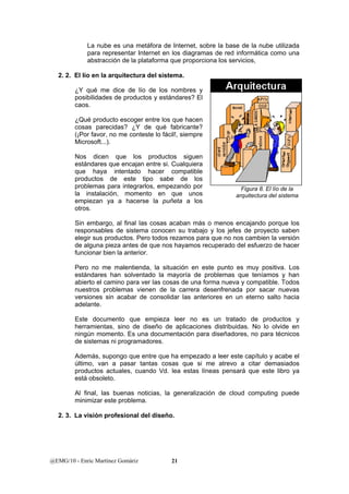 La nube es una metáfora de Internet, sobre la base de la nube utilizada 
para representar Internet en los diagramas de red informática como una 
abstracción de la plataforma que proporciona los servicios, 
2. 2. El lío en la arquitectura del sistema. 
¿Y qué me dice de lío de los nombres y 
posibilidades de productos y estándares? El 
caos. 
¿Qué producto escoger entre los que hacen 
cosas parecidas? ¿Y de qué fabricante? 
(¡Por favor, no me conteste lo fácil!, siempre 
Microsoft...). 
Nos dicen que los productos siguen 
estándares que encajan entre si. Cualquiera 
que haya intentado hacer compatible 
productos de este tipo sabe de los 
problemas para integrarlos, empezando por 
la instalación, momento en que unos 
empiezan ya a hacerse la puñeta a los 
otros. 
Sin embargo, al final las cosas acaban más o menos encajando porque los 
responsables de sistema conocen su trabajo y los jefes de proyecto saben 
elegir sus productos. Pero todos rezamos para que no nos cambien la versión 
de alguna pieza antes de que nos hayamos recuperado del esfuerzo de hacer 
funcionar bien la anterior. 
Pero no me malentienda, la situación en este punto es muy positiva. Los 
estándares han solventado la mayoría de problemas que teníamos y han 
abierto el camino para ver las cosas de una forma nueva y compatible. Todos 
nuestros problemas vienen de la carrera desenfrenada por sacar nuevas 
versiones sin acabar de consolidar las anteriores en un eterno salto hacia 
adelante. 
Este documento que empieza leer no es un tratado de productos y 
herramientas, sino de diseño de aplicaciones distribuidas. No lo olvide en 
ningún momento. Es una documentación para diseñadores, no para técnicos 
de sistemas ni programadores. 
Además, supongo que entre que ha empezado a leer este capítulo y acabe el 
último, van a pasar tantas cosas que si me atrevo a citar demasiados 
productos actuales, cuando Vd. lea estas líneas pensará que este libro ya 
está obsoleto. 
Al final, las buenas noticias, la generalización de cloud computing puede 
minimizar este problema. 
2. 3. La visión profesional del diseño. 
@EMG/10 - Enric Martínez Gomàriz 21 
Figura 8. El lío de la 
arquitectura del sistema 
 