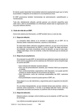 El cliente puede desarrollar funcionalidad adicional exactamente igual que lo haría 
el proveedor e integrarla con la básica en una arquitectura única. 
El ERP promociona también herramientas de administración, autentificación y 
monitorización. 
Todo ello, debidamente utilizado, permite generar una solución específica para 
cada caso y abrir la accesibilidad a la información desde toda la organización con 
muy poco esfuerzo técnico. 
3. Ciclo de vida de un ERP. 
Como todo sistema de información, un ERP también tiene un ciclo de vida. 
3. 1. Etapa de reflexión. 
La compañía debe valorar si le conviene la adopción de un ERP. En la 
decisión deben implicarse directivos, usuarios e informáticos. 
En esta etapa deben utilizarse consultores externos, ya que es la única forma 
de saber que proporcionan los ERP's y como lo hacen. No debe permitirse, 
sin embargo, que esos consultores tomen la decisión, ya que en ese caso, 
sáltese está etapa; como es evidente, a ellos les interesará que se decida por 
un ERP. 
3. 2. Etapa de pre-arquitectura. 
Si la decisión ha sido ERP, le recomiendo que adelante la etapa de estudio de 
cómo será la arquitectura de los sistemas de información de la compañía bajo 
en prisma del ERP: 
y Que módulos del estándar necesita adoptar. 
y Que nivel de personalización necesita, que módulos habrá que programar 
a medida. 
y Que condicionamientos organizativos está dispuesto o se puede permitir 
aceptar sin perder eficacia en los procesos de negocio. 
y Que información, entre las inmensas posibilidades del ERP, realmente 
necesita. 
y Que posibilidades nuevas le puede aportar el ERP, etc.. 
Esta etapa le va a dar elementos y argumentos para la siguiente de elección 
del ERP. 
Es una etapa desagradecida ya que necesita tiempo para plantear, valorar y 
priorizar varios escenarios. Y la final, si el trabajo está bien hecho, solo hay 
propuestas concretas que parecen no justificar todo el tiempo empleado. 
3. 3. Etapa de selección. 
Deberá evaluar y escoger, entre la oferta que se le presente, el ERP que más 
le convenga. 
Los criterios se pueden agrupar en grupos: 
EMG/10 – Enric Martínez Gomàriz 210 
 