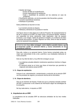 y Gestión del riesgo. 
x Puntos de fallo en la planificación. 
x Puntos organizativos de resistencia. 
x Coste y posibilidad de paralelos con los sistemas en caso de 
problemas. 
y Planificación optimista, uno de los pecados más frecuentes y graves. 
y Levantar expectativas excesivas. 
y Interfaces no previstos. 
Estos problemas se resumen en dos: 
y La inversión prevista se dispara. 
y Retrasos y tensiones en la puesta en marcha 
Una figura clave en esta etapa es el Jefe de Proyecto. No necesariamente ha 
de ser un experto en el ERP. Es mejor primar una persona flexible, metódica, 
con capacidad de tomar decisiones, hábil negociador, líder de equipos 
humanos y con imagen. Habrá de ganarse el respeto y la confianza de todos 
los actores del proyecto. Si saber negociar con ellos, tanto en fase de diseño 
como de resolución de problemas. 
Al final de esta etapa debe conseguir, como objetivo paralelo básico, que 
el know-how quede en personal interno y nunca únicamente en los 
consultores externos. 
Para ello, motive a su personal interno. Como hemos comentado antes, es 
mejor que subcontrate el día a día y permita a sus empleados dedicarse al 
nuevo proyecto. 
Esto es muy fácil de decir y muy difícil de conseguir ya que: 
y Los sistemas actuales deberán mantenerse operativos mientras no llegue 
el ERP. 
y El personal actual es el único que tiene el know-how que permitirá la 
migración del sistema actual al ERP. 
3. 13. Etapa de explotación. 
Incluye el uso, administración, mantenimiento y evolución de la solución ERP 
con los procesos de negocio y la evolución técnica de la informática. 
3. 14. Etapa de abandono. 
Que no es sinónimo de fracaso. Puede ser que su empresa necesite cambiar 
de ERP o evolucionar a otro sistema de información según las estrategias de 
la compañía. 
No hay nada eterno, ni siquiera un ERP. 
4. Arquitectura de un ERP. 
La arquitectura de los actuales ERP se estructura alrededor de los tres niveles 
habituales 
EMG/10 – Enric Martínez Gomàriz 213 
 