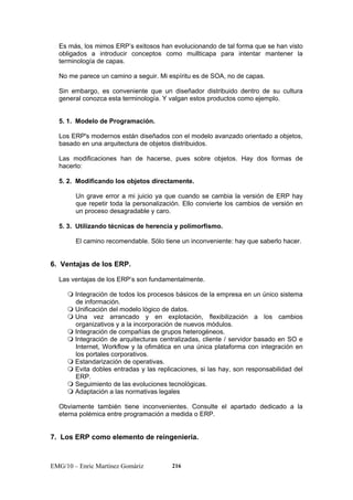 Es más, los mimos ERP’s exitosos han evolucionando de tal forma que se han visto 
obligados a introducir conceptos como mullticapa para intentar mantener la 
terminología de capas. 
No me parece un camino a seguir. Mi espíritu es de SOA, no de capas. 
Sin embargo, es conveniente que un diseñador distribuido dentro de su cultura 
general conozca esta terminología. Y valgan estos productos como ejemplo. 
5. 1. Modelo de Programación. 
Los ERP's modernos están diseñados con el modelo avanzado orientado a objetos, 
basado en una arquitectura de objetos distribuidos. 
Las modificaciones han de hacerse, pues sobre objetos. Hay dos formas de 
hacerlo: 
5. 2. Modificando los objetos directamente. 
Un grave error a mi juicio ya que cuando se cambia la versión de ERP hay 
que repetir toda la personalización. Ello convierte los cambios de versión en 
un proceso desagradable y caro. 
5. 3. Utilizando técnicas de herencia y polimorfismo. 
El camino recomendable. Sólo tiene un inconveniente: hay que saberlo hacer. 
6. Ventajas de los ERP. 
Las ventajas de los ERP’s son fundamentalmente. 
 Integración de todos los procesos básicos de la empresa en un único sistema 
de información. 
 Unificación del modelo lógico de datos. 
 Una vez arrancado y en explotación, flexibilización a los cambios 
organizativos y a la incorporación de nuevos módulos. 
 Integración de compañías de grupos heterogéneos. 
 Integración de arquitecturas centralizadas, cliente / servidor basado en SO e 
Internet, Workflow y la ofimática en una única plataforma con integración en 
los portales corporativos. 
 Estandarización de operativas. 
 Evita dobles entradas y las replicaciones, si las hay, son responsabilidad del 
ERP. 
 Seguimiento de las evoluciones tecnológicas. 
 Adaptación a las normativas legales 
Obviamente también tiene inconvenientes. Consulte el apartado dedicado a la 
eterna polémica entre programación a medida o ERP. 
7. Los ERP como elemento de reingenieria. 
EMG/10 – Enric Martínez Gomàriz 216 
 