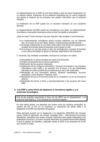 La implementación de un ERP es una forma fiable y cara de hacer reingeniería. Es 
un método radical: sustitución de los sistemas heredados por un nuevo programa 
que aporta la mayoría de los procesos que gestión informática que la empresa 
necesita. 
La instalación de un ERP puede ser un revulsivo necesario en una compañía 
dormida. 
La implementación del ERP puede ser monofásica o por fases. La implementación 
monofásica, impensable hace pocos años es hoy día posible y alcanzable. 
¿Qué es mejor? Como siempre, hay que valorarlo. Hay ventajas e inconvenientes: 
 La implementación monofásica ahorra muchos interfaces con los sistemas 
que, en el caso de ser por fases, deben ir sustituyéndose paulatinamente. 
 Si escoge implementar en una fase, debe utilizar más tiempo de preparación y 
pruebas minuciosas antes de lanzarse a dar el paso en real. 
 El arranque en una fase exige un plan de contingencias a prueba de bombas 
y una cultura de trabajo en grupo no siempre disponible en las empresas. 
Y, recuerde, hay verdades universales, arranque en una fase o en varias: 
 Necesidad de un apoyo decidido por parte de la Dirección. 
 Amplio conocimiento de la cultura corporativa. 
 Motivación de los usuarios implicados. 
 Implicación de los antiguos informáticos. Conocen la empresa y sus procesos 
informáticos como nadie y se merecen vivir el futuro y no ser penalizados 
atándoles al cuello la piedra de los sistemas que van a ser sustituidos. 
 Necesidad de una consultoría externa. Aportará metodología, recursos 
ajustables y conocimientos. Pagando, claro. 
 Necesidad de que el Know-how quede en la compañía y no en la consultoría 
externa. 
 Necesidad de formar a fondo y concienzudamente a los usuarios del nuevo 
ERP. 
8. Los ERP’s como forma de adaptarse a normativas legales y a la 
evolución tecnológica. 
Una de los grandes argumentos a favor de los ERP’s es su adaptabilidad a la 
evolución tecnológica y a los cambios de normativas legales. 
En este último ámbito, los ejemplos son tantos como los cambios producidos. El 
cambio del ITE al IVA en su momento, la superación del efecto 2000 y la 
adaptación al EURO son ejemplos del pasado. 
Otros ejemplos pueden ser la adaptación a la regulación 2002/3622 del mercado 
común sobre la aplicación de normas contables (IAS – Internacional Accounting 
Standards), pensadas para poder comparar balances entre países adoptando unos 
estándares comunes y el nuevo Acuerdo Normativo de Capital denominado Basilea 
II para la gestión de capitales y aplicable desde el 2005 a las empresas de la UE 
que cotizan en bolsa. 
EMG/10 – Enric Martínez Gomàriz 217 
 