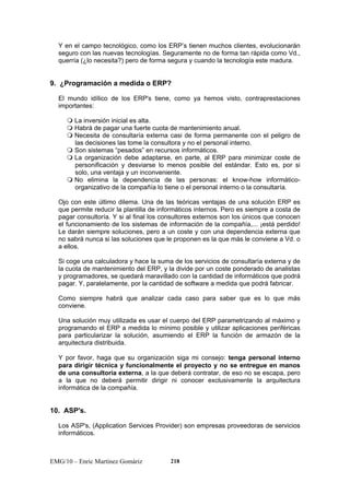 Y en el campo tecnológico, como los ERP’s tienen muchos clientes, evolucionarán 
seguro con las nuevas tecnologías. Seguramente no de forma tan rápida como Vd., 
querría (¿lo necesita?) pero de forma segura y cuando la tecnología este madura. 
9. ¿Programación a medida o ERP? 
El mundo idílico de los ERP's tiene, como ya hemos visto, contraprestaciones 
importantes: 
 La inversión inicial es alta. 
 Habrá de pagar una fuerte cuota de mantenimiento anual. 
 Necesita de consultaría externa casi de forma permanente con el peligro de 
las decisiones las tome la consultora y no el personal interno. 
 Son sistemas “pesados” en recursos informáticos. 
 La organización debe adaptarse, en parte, al ERP para minimizar coste de 
personificación y desviarse lo menos posible del estándar. Esto es, por si 
solo, una ventaja y un inconveniente. 
 No elimina la dependencia de las personas: el know-how informático-organizativo 
de la compañía lo tiene o el personal interno o la consultaría. 
Ojo con este último dilema. Una de las teóricas ventajas de una solución ERP es 
que permite reducir la plantilla de informáticos internos. Pero es siempre a costa de 
pagar consultoría. Y si al final los consultores externos son los únicos que conocen 
el funcionamiento de los sistemas de información de la compañía,... ¡está perdido! 
Le darán siempre soluciones, pero a un coste y con una dependencia externa que 
no sabrá nunca si las soluciones que le proponen es la que más le conviene a Vd. o 
a ellos. 
Si coge una calculadora y hace la suma de los servicios de consultaría externa y de 
la cuota de mantenimiento del ERP, y la divide por un coste ponderado de analistas 
y programadores, se quedará maravillado con la cantidad de informáticos que podrá 
pagar. Y, paralelamente, por la cantidad de software a medida que podrá fabricar. 
Como siempre habrá que analizar cada caso para saber que es lo que más 
conviene. 
Una solución muy utilizada es usar el cuerpo del ERP parametrizando al máximo y 
programando el ERP a medida lo mínimo posible y utilizar aplicaciones periféricas 
para particularizar la solución, asumiendo el ERP la función de armazón de la 
arquitectura distribuida. 
Y por favor, haga que su organización siga mi consejo: tenga personal interno 
para dirigir técnica y funcionalmente el proyecto y no se entregue en manos 
de una consultoría externa, a la que deberá contratar, de eso no se escapa, pero 
a la que no deberá permitir dirigir ni conocer exclusivamente la arquitectura 
informática de la compañía. 
10. ASP's. 
Los ASP's, (Application Services Provider) son empresas proveedoras de servicios 
informáticos. 
EMG/10 – Enric Martínez Gomàriz 218 
 