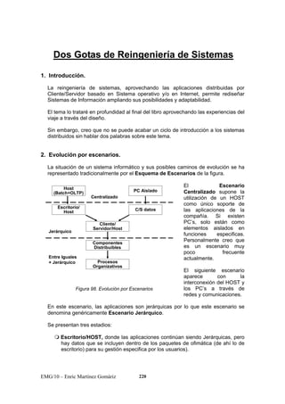 Dos Gotas de Reingeniería de Sistemas 
1. Introducción. 
La reingeniería de sistemas, aprovechando las aplicaciones distribuidas por 
Cliente/Servidor basado en Sistema operativo y/o en Internet, permite rediseñar 
Sistemas de Información ampliando sus posibilidades y adaptabilidad. 
El tema lo trataré en profundidad al final del libro aprovechando las experiencias del 
viaje a través del diseño. 
Sin embargo, creo que no se puede acabar un ciclo de introducción a los sistemas 
distribuidos sin hablar dos palabras sobre este tema. 
2. Evolución por escenarios. 
La situación de un sistema informático y sus posibles caminos de evolución se ha 
representado tradicionalmente por el Esquema de Escenarios de la figura. 
Host 
(Batch+OLTP) PC Aislado 
Centralizado 
Escritorio/ C/S datos 
Host 
Cliente/ 
Servidor/Host 
Componentes 
Distribuibles 
Jerárquico 
Entre Iguales 
+ Jerárquico Procesos 
Organizativos 
Figura 98. Evolución por Escenarios 
EMG/10 – Enric Martínez Gomàriz 220 
El Escenario 
Centralizado supone la 
utilización de un HOST 
como único soporte de 
las aplicaciones de la 
compañía. Si existen 
PC’s, solo están como 
elementos aislados en 
funciones especificas. 
Personalmente creo que 
es un escenario muy 
poco frecuente 
actualmente. 
El siguiente escenario 
aparece con la 
interconexión del HOST y 
los PC’s a través de 
redes y comunicaciones. 
En este escenario, las aplicaciones son jerárquicas por lo que este escenario se 
denomina genéricamente Escenario Jerárquico. 
Se presentan tres estadios: 
 Escritorio/HOST, donde las aplicaciones continúan siendo Jerárquicas, pero 
hay datos que se incluyen dentro de los paquetes de ofimática (de ahí lo de 
escritorio) para su gestión especifica por los usuarios). 
 