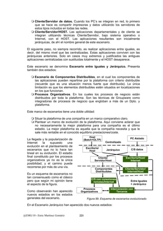  Cliente/Servidor de datos. Cuando los PC’s se integran en red, lo primero 
que se hace es compartir impresoras y datos utilizando los servidores de 
estos tipos incluidos en todas las redes. 
 Cliente/Servidor/HOST. Las aplicaciones departamentales y de cliente se 
integran utilizando técnicas Cliente/Servidor, bajo sistema operativo o 
Internet, con el HOST. Las aplicaciones resultantes son inicialmente 
jerárquicas, de ahí el nombre general de este escenario. 
El siguiente paso, no siempre recorrido, es realizar aplicaciones entre iguales, es 
decir, del mismo nivel que las centralizadas. Estas aplicaciones conviven con las 
jerárquicas anteriores. Solo en casos muy extremos y justificados las antiguas 
aplicaciones centralizadas con sustituidas totalmente y el HOST desaparece. 
Este escenario se denomina Escenario entre Iguales y Jerárquico. Presenta 
también dos estadios: 
 Escenario de Componentes Distribuibles, en el cual los componentes de 
las aplicaciones pueden repartirse por la plataforma con criterio distribuible 
(recuerde que es una situación menos fuerte que distribuida). La única 
limitación es que los elementos distribuibles estén situados en localizaciones 
en los que funcionan. 
 Procesos Organizativos. En los cuales los procesos de negocio están 
distribuidos por toda la plataforma. Son las técnicas de Groupware como 
integradoras de procesos de negocio que engloban a más de un Dpto. y 
plataforma. 
Este marco de escenarios tiene una doble utilidad: 
 Situar la plataforma de una compañía en un marco comparativo claro. 
 Plantear un marco de evolución de la plataforma. Aquí conviene aclarar que 
no necesariamente la mejor plataforma para una compañía es el último 
estadio. La mejor plataforma es aquella que la compañía necesita y que le 
sale más rentable en el conocido equilibrio prestaciones/coste. 
La llegada y la popularización de 
Internet la supuesto una 
evolución en el planteamiento de 
escenarios que no lo hace tan 
lineal en su evolución. El estadio 
final constituido por los procesos 
organizativos ya no es la única 
posibilidad; y el camino puede 
recorrerse por más de una vía. 
Es un esquema de escenarios no 
tan consensuado como el clásico 
pero que según mi opinión tiene 
el aspecto de la figura. 
Como observarán han aparecido 
nuevos estadios en los estados 
generales del escenario. 
En el Escenario Jerárquico han aparecido dos nuevos estadios: 
@EMG/10 - Enric Martínez Gomáriz 221 
Host 
(Batch+OLTP) PC Aislado 
Escritorio/ 
Host 
Centralizado 
Jerárquico 
Cliente/ 
Servidor/Host 
Componentes 
Distribuibles 
C/S datos 
Escritorio/Host/ 
Internet 
Entre Iguales 
+ Jerárquico 
Procesos 
Organizativos 
Interconexión con 
Terceros 
C/S con conexiones 
remotas/Internet 
Cliente/Servidor/ 
Internet/Host 
Figura 99. Esquema de escenarios evolucionado 
 