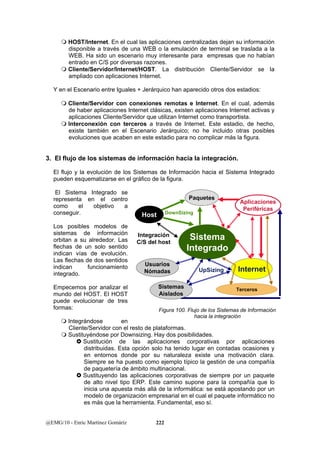  HOST/Internet. En el cual las aplicaciones centralizadas dejan su información 
disponible a través de una WEB o la emulación de terminal se traslada a la 
WEB. Ha sido un escenario muy interesante para empresas que no habían 
entrado en C/S por diversas razones. 
 Cliente/Servidor/Internet/HOST. La distribución Cliente/Servidor se la 
ampliado con aplicaciones Internet. 
Y en el Escenario entre Iguales + Jerárquico han aparecido otros dos estadios: 
 Cliente/Servidor con conexiones remotas e Internet. En el cual, además 
de haber aplicaciones Internet clásicas, existen aplicaciones Internet activas y 
aplicaciones Cliente/Servidor que utilizan Internet como transportista. 
 Interconexión con terceros a través de Internet. Este estadio, de hecho, 
existe también en el Escenario Jerárquico; no he incluido otras posibles 
evoluciones que acaben en este estadio para no complicar más la figura. 
3. El flujo de los sistemas de información hacia la integración. 
El flujo y la evolución de los Sistemas de Información hacia el Sistema Integrado 
pueden esquematizarse en el gráfico de la figura. 
El Sistema Integrado se 
representa en el centro 
como el objetivo a 
conseguir. 
Los posibles modelos de 
sistemas de información 
orbitan a su alrededor. Las 
flechas de un solo sentido 
indican vías de evolución. 
Las flechas de dos sentidos 
indican funcionamiento 
integrado. 
Empecemos por analizar el 
mundo del HOST. El HOST 
puede evolucionar de tres 
formas: 
Paquetes 
 Integrándose en 
Cliente/Servidor con el resto de plataformas. 
 Sustituyéndose por Downsizing. Hay dos posibilidades. 
Aplicaciones 
Periféricas 
} Sustitución de las aplicaciones corporativas por aplicaciones 
distribuidas. Esta opción solo ha tenido lugar en contadas ocasiones y 
en entornos donde por su naturaleza existe una motivación clara. 
Siempre se ha puesto como ejemplo típico la gestión de una compañía 
de paquetería de ámbito multinacional. 
} Sustituyendo las aplicaciones corporativas de siempre por un paquete 
de alto nivel tipo ERP. Este camino supone para la compañía que lo 
inicia una apuesta más allá de la informática: se está apostando por un 
modelo de organización empresarial en el cual el paquete informático no 
es más que la herramienta. Fundamental, eso sí. 
@EMG/10 - Enric Martínez Gomáriz 222 
DownSizing 
Sistema 
Integrado 
Integración 
C/S del host 
UpSizing 
Host 
Internet 
Terceros 
Usuarios 
Nómadas 
Sistemas 
Aislados 
Figura 100. Flujo de los Sistemas de Información 
hacia la integración 
 
