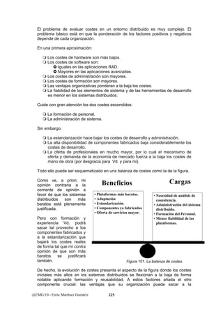 El problema de evaluar costes en un entorno distribuido es muy complejo. El 
problema básico está en que la ponderación de los factores positivos y negativos 
depende de cada organización. 
En una primera aproximación: 
 Los costes de hardware son más bajos. 
 Los costes de software son: 
} Iguales en las aplicaciones RAD. 
} Mayores en las aplicaciones avanzadas. 
 Los costes de administración son mayores. 
 Los costes de formación son mayores. 
 Las ventajas organizativas ponderan a la baja los costes. 
 La fiabilidad de los elementos de sistema y de las herramientas de desarrollo 
es menor en los sistemas distribuidos. 
Cuide con gran atención los dos costes escondidos: 
 La formación de personal. 
 La administración de sistema. 
Sin embargo: 
 La estandarización hace bajar los costes de desarrollo y administración. 
 La alta disponibilidad de componentes fabricados baja considerablemente los 
costes de desarrollo. 
 La oferta de profesionales en mucho mayor, por lo cual el mecanismo de 
oferta y demanda de la economía de mercado fuerza a la baja los costes de 
mano de obra (por desgracia para Vd. y para mi). 
Todo ello puede ser esquematizado en una balanza de costes como la de la figura. 
Como ve, a priori, mi 
opinión contraria a la 
Beneficios Cargas 
corriente de opinión a 
favor de que los sistemas 
• Plataformas más baratas. 
distribuidos son más 
• Adaptación 
baratos está plenamente 
• Estandarización. 
justificada. 
• Componentes ya fabricados 
• Oferta de servicios mayor. 
Pero con formación y 
experiencia Vd. podrá 
sacar tal provecho a los 
componentes fabricados y 
a la estandarización que 
bajará los costes reales 
de forma tal que mí contra 
opinión de que son más 
baratos se justificará 
también. 
De hecho, la evolución de costes presenta el aspecto de la figura donde los costes 
iniciales más altos en los sistemas distribuidos se flexionan a la baja de forma 
notable aplicando formación y reusabilidad. A estos factores añada el otro 
componente crucial: las ventajas que su organización puede sacar a la 
@EMG/10 - Enric Martínez Gomáriz 225 
• Necesidad de análisis de 
cosnsitencia. 
• Administración del sistema 
distribuido. 
• Formación del Personal. 
• Menor fiabilidad de las 
plataformas. 
Figura 101. La balanza de costes. 
 