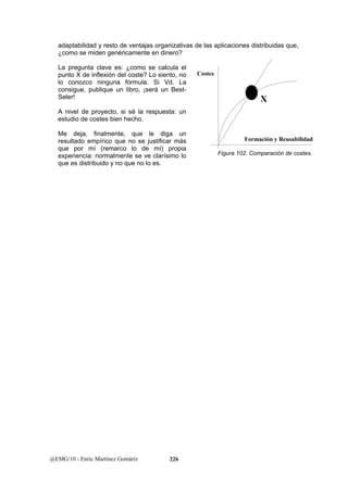 adaptabilidad y resto de ventajas organizativas de las aplicaciones distribuidas que, 
¿como se miden genéricamente en dinero? 
La pregunta clave es: ¿como se calcula el 
punto X de inflexión del coste? Lo siento, no 
lo conozco ninguna fórmula. Si Vd. La 
consigue, publique un libro, ¡será un Best- 
Seler! 
A nivel de proyecto, si sé la respuesta: un 
estudio de costes bien hecho. 
Me deja, finalmente, que le diga un 
resultado empírico que no se justificar más 
que por mí (remarco lo de mí) propia 
experiencia: normalmente se ve clarísimo lo 
que es distribuido y no que no lo es. 
@EMG/10 - Enric Martínez Gomáriz 226 
Costes 
X 
Formación y Reusabilidad 
Figura 102. Comparación de costes. 
 