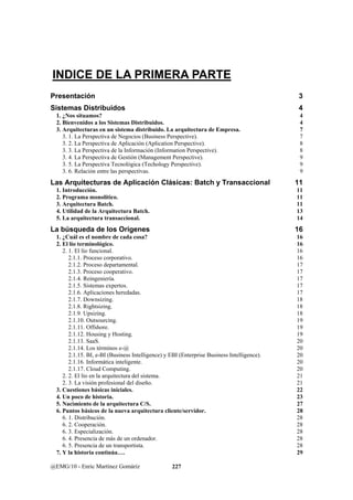 INDICE DE LA PRIMERA PARTE 
Presentación 3 
Sistemas Distribuidos 4 
1. ¿Nos situamos? 4 
2. Bienvenidos a los Sistemas Distribuidos. 4 
3. Arquitecturas en un sistema distribuido. La arquitectura de Empresa. 7 
3. 1. La Perspectiva de Negocios (Business Perspective). 7 
3. 2. La Perspectiva de Aplicación (Aplication Perspective). 8 
3. 3. La Perspectiva de la Información (Information Perspective). 8 
3. 4. La Perspectiva de Gestión (Management Perspective). 9 
3. 5. La Perspectiva Tecnológica (Techology Perspective). 9 
3. 6. Relación entre las perspectivas. 9 
Las Arquitecturas de Aplicación Clásicas: Batch y Transaccional 11 
1. Introducción. 11 
2. Programa monolítico. 11 
3. Arquitectura Batch. 11 
4. Utilidad de la Arquitectura Batch. 13 
5. La arquitectura transaccional. 14 
La búsqueda de los Orígenes 16 
1. ¿Cuál es el nombre de cada cosa? 16 
2. El lío terminológico. 16 
2. 1. El lío funcional. 16 
2.1.1. Proceso corporativo. 16 
2.1.2. Proceso departamental. 17 
2.1.3. Proceso cooperativo. 17 
2.1.4. Reingeniería. 17 
2.1.5. Sistemas expertos. 17 
2.1.6. Aplicaciones heredadas. 17 
2.1.7. Downsizing. 18 
2.1.8. Rightsizing. 18 
2.1.9. Upsizing. 18 
2.1.10. Outsourcing. 19 
2.1.11. Offshore. 19 
2.1.12. Housing y Hosting. 19 
2.1.13. SaaS. 20 
2.1.14. Los términos e-@ 20 
2.1.15. BI, e-BI (Business Intelligence) y EBI (Enterprise Business Intelligence). 20 
2.1.16. Informática inteligente. 20 
2.1.17. Cloud Computing. 20 
2. 2. El lío en la arquitectura del sistema. 21 
2. 3. La visión profesional del diseño. 21 
3. Cuestiones básicas iniciales. 22 
4. Un poco de historia. 23 
5. Nacimiento de la arquitectura C/S. 27 
6. Puntos básicos de la nueva arquitectura cliente/servidor. 28 
6. 1. Distribución. 28 
6. 2. Cooperación. 28 
6. 3. Especialización. 28 
6. 4. Presencia de más de un ordenador. 28 
6. 5. Presencia de un transportista. 28 
7. Y la historia continúa…. 29 
@EMG/10 - Enric Martínez Gomáriz 227 
 