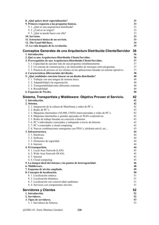 8. ¿Qué quiere decir especialización? 31 
9. Primera respuesta a las preguntas básicas. 33 
9. 1. ¿Qué es una arquitectura distribuida? 33 
9. 2. ¿Cual es su origen? 33 
9. 3. ¿Qué se puede hacer con ella? 33 
10. Servicios. 33 
11. Estructura básica de un servicio. 33 
12. The Good Old Days. 34 
13. La vida después de la revolución. 35 
Conceptos Generales de una Arquitectura Distribuida Cliente/Servidor 36 
1. Introducción. 36 
2. Qué es una Arquitectura Distribuida Cliente/Servidor. 36 
3. Prerrequisitos de una Arquitectura Distribuida Cliente/Servidor. 37 
3. 1. Capacidad de ejecutar más de una programa simultáneamente. 37 
3. 2. Un sistema de comunicación y de intercambio de mensajes entre programas. 37 
3. 3. Potencia de proceso en los clientes en las aplicaciones basadas en sistema operativo. 37 
4. Características diferenciales del diseño. 38 
5. ¿Qué cualidades conviene buscar en un diseño distribuido? 40 
5. 1. Trabajar con una imagen de sistema única. 40 
5. 2. Adaptabilidad a la organización. 40 
5. 3. Transportabilidad entre diferentes sistemas 40 
5. 4. Reusabilidad. 40 
6. Esquema de Niveles. 40 
Sistema, Transportista y Middleware: Objetivo Proveer el Servicio. 42 
1. Introducción. 42 
2. Sistema. 42 
2. 1. Integración de la cultura de Mainframe y redes de PC´s. 42 
2. 2. Redes de PC’s. 43 
2. 3. Máquinas intermedies (AS/400, UNIX) interconectadas y redes de PC’s. 43 
2. 4. Máquinas intermedias o grandes apoyadas en Web's corporativas. 43 
2. 5. Redes de trabajo basadas en conexión a Internet. 43 
2. 6. PC’s individuales conectados y trabajando a través de Internet. 43 
2. 7. PC’s conectados a cloud computing. 43 
2. 8. Nuevas combinaciones emergentes con PDA’s, telefonía móvil, etc... 43 
3. Infraestructura. 44 
3. 1. Hardware. 44 
3. 2. Software 44 
3. 3. Elementos de seguridad. 44 
3. 4. Internet. 44 
4. El transportista. 44 
4. 1. Local Area Network (LAN) 45 
4. 2. Wide Area Network (WAN) 45 
4. 3. Internet 45 
4. 4. Cloud computing 45 
5. La imagen ideal del sistema y los puntos de heterogeneidad. 46 
6. Middleware. 48 
7. Esquema de niveles ampliado. 49 
8. Concepto de localización. 50 
8. 1. Localización estática. 51 
8. 2. Localización dinámica. 51 
8. 3. Localización con conectividad cambiante. 51 
8. 4. Servicios con componentes móviles. 51 
Servidores y Clientes 52 
1. Introducción. 52 
2. Servidores. 52 
3. Tipos de servidores. 53 
3. 1. Servidores de ficheros. 53 
@EMG/10 - Enric Martínez Gomáriz 228 
 