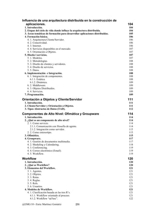 Influencia de una arquitectura distribuida en la construcción de 
aplicaciones. 104 
1. Introducción. 104 
2. Etapas del ciclo de vida donde influye la arquitectura distribuida. 104 
3. Áreas temáticas de formación para desarrollar aplicaciones distribuidas. 105 
4. Formación básica. 106 
4. 1. Arquitectura Cliente/Servidor. 106 
4. 2. Conectividad. 106 
4. 3. Internet. 106 
4. 4. Servicios disponibles en el mercado. 107 
4. 5. Orientación a Objetos. 107 
5. Diseño i servicios. 107 
5. 1. Modelos. 107 
5. 2. Metodologías. 108 
5. 3. Diseño de clientes y servidores. 108 
5. 4. Diseño de servicios. 108 
5. 5. Datos. 108 
6. Implementación e Integración. 108 
6. 1. Integración de componentes. 108 
6.1.1. Estática. 108 
6.1.2. Dinámica. 109 
6. 2. Middleware. 109 
6. 3. Objetos Distribuidos. 109 
6. 4. Servicios. 109 
7. Programación. 109 
Orientación a Objetos y Cliente/Servidor 111 
1. Introducción. 111 
2. Cliente/Servidor y Orientación a Objetos. 111 
3. Tipos Abstractos de Datos (TAD). 112 
Componentes de Alto Nivel: Ofimática y Groupware 114 
1. Introducción. 114 
2. ¿Qué es un componente de alto nivel? 114 
2. 1. Como servicio. 114 
2.1.1. Comunicación con filosofía de agente. 114 
2.1.2. Integración como servidor. 115 
2. 2. Como estereotipo. 115 
3. Ofimática. 115 
4. Groupware. 117 
4. 1. Gestión de documentos multimedia. 117 
4. 2. Sheduling y Calendaring. 118 
4. 3. Conferencing. 119 
4. 4. Correo electrónico (Email). 119 
4. 5. Workflow. 119 
Workflow 120 
1. Introducción. 120 
2. ¿Qué es Workflow? 120 
3. Elementos del Workflow. 121 
3. 1. Agentes. 121 
3. 2. Objetos. 121 
3. 3. Rutas. 121 
3. 4. Reglas. 121 
3. 5. Rols. 121 
3. 6. Usuarios. 121 
4. Modelos de Workflow. 121 
4. 1. Clasificación basada en las tres R’s. 121 
4.1.1. Workflow orientado al proceso. 121 
4.1.2. Workflow “ad hoc”. 122 
@EMG/10 - Enric Martínez Gomáriz 231 
 
